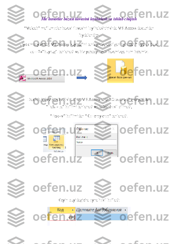 Ma’lumotlar bazasi ilovasini loyihalash va ishlab chiqish
“Maktab” ma’lumotlar bazasi ilovasini loyihalashtirishda MS Access dasturidan
foydalandim.
Пуск  menyusidan MS Access buyrug’ini tanlaymiz, ochilgan oynadan “ Пустая   база
даннйх ”buyrug’I tanlanadi va biz yaratayotgab bazamizga nom beramiz.
                                          
Dastlab jadval hosil qilish uchun MS Access ning “ Созданые ” menyusidan
“ Таблица ” bo’limi tanlanadi va jadval hosil qilinadi,
“ Режим ” bo’limidan “ Конструктор ” tanlanadi.
              
Keyin quyidagicha oyna hosil bo’ladi:
                                                