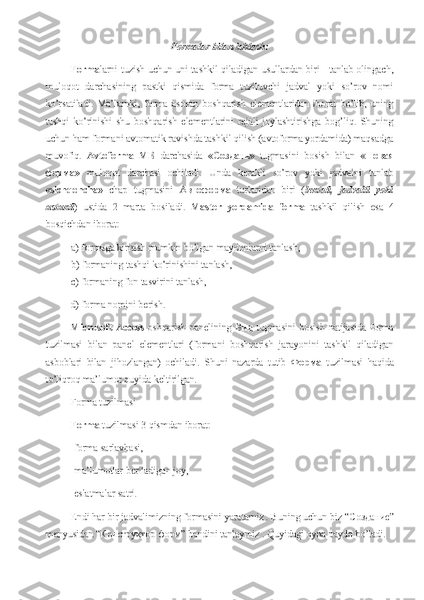 Formalar bilan ishlash:
Forma larni tuzish uchun uni tashkil qiladigan usullardan biri     tanlab olingach,
muloqot   darchasining   pastki   qismida   forma   tuziluvchi   jadval   yoki   so’rov   nomi
ko’rsatiladi.   Ma’lumki,   forma   asosan   boshqarish   elementlaridan   iborat   bo’lib,   uning
tashqi   ko’rinishi   shu   boshqarish   elementlarini   rejali   joylashtirishga   bog’liq.   Shuning
uchun ham formani avtomatik ravishda tashkil qilish (avtoforma yordamida) maqsadga
muvofiq.   Avtoforma–MB   darchasida   «Создать»   tugmasini   bosish   bilan   « Новая
форма »   muloqot   darchasi   ochiladi.   Unda   kerakli   so’rov   yoki   jadvalni   tanlab
«sichqoncha »   chap   tugmasini   Автоформа   turlaridan   biri   ( lentali,   jadvalli   yoki
ustunli )   ustida   2   marta   bosiladi.   Master   yordamida   forma   tashkil   qilish   esa   4
bosqichdan iborat:
a) formaga kiritish mumkin bo’lgan maydonlarni tanlash,
b) formaning tashqi ko’rinishini tanlash,
c) formaning fon tasvirini tanlash,
d) forma nomini berish.
Microsoft   Access   oshqarish  panelining   Вид   tugmasini  bosish  natijasida   forma
tuzilmasi   bilan   panel   elementlari   (formani   boshqarish   jarayonini   tashkil   qiladigan
asboblari   bilan   jihozlangan)   ochiladi.   Shuni   nazarda   tutib   Форма   tuzilmasi   haqida
to’liqroq ma’lumot quyida keltirilgan.
Forma tuzilmasi
Forma  tuzilmasi 3 qismdan iborat:
-forma sarlavhasi,
-ma’lumotlar beriladigan joy,
-eslatmalar satri.
Endi har bir jadvalimizning formasini yaratamiz . Buning uchun biz “C оздание ”
menyusidan “ Конструктор   форм ” bandini tanlaymiz . Quyidagi oyna paydo bo’ladi.
                                                