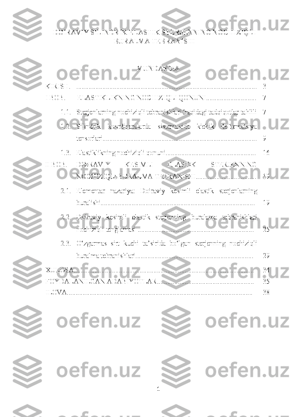 DOIRAVIY SILINDRIK ELASTIK STERJENNING NOCHIZIQLI
BURALMA TEBRANISHI
MUNDARIJA
KIRISH. ........................................................................................................ 3
I BOB. ELASTIKLIKNING NOCHIZIQLI QONUNI ............................. 7
1.1. Sterjenlarning nochiziqli tebranishlari haqidagi tadqiqotlar tahlili 7
1.2. Silindrik   koordinatalarda   sistemasida   kichik   deformatsiya
tensor lari......................................................................................... 9
1.3. Elastiklikning nochiziqli qonuni.................................................... 16
II BOB. DOIRAVIY   KESIMLI   ELASTIK   STERJENNING
NOCHIZIQLI BURALMA TEBRANISHI................................... 19
2.1. Elementar   nazariya:   Doiraviy   kesimli   elastik   sterjenlarning
buralishi......................................................................................... 19
2.2. Doiraviy   kesimli   elastik   sterjenning   buralama   tebranishlari
nochiziqli tenglamasi ................................................................... 25
2.3. O‘ zgarmas   sirt   kuchi   ta’sirida   bo‘lgan   s terjenning   nochiziqli
buralma tebranishlari.................................................................... 29
XULOSA........................................................................................................ 34
FOYDALANILGAN ADABIYOTLAR........................................................ 35
ILOVA........................................................................................................... 38
1 