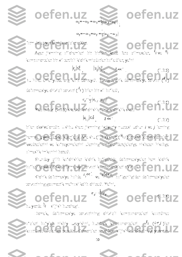 ω2=−ω31=ω13=	1
2(u1,3	−u3,1);	
ω3=−ω12=ω21=	1
2(u2,1−u1,2)
formulalar yordamida aniqlanadilar.
Agar   jismning   o‘lchamlari   bir   biridan   katta   farq   qilmasalar,  	
εij va  	ωij
komponentalar bir xil tartibli kichik miqdorlar bo‘ladilar, ya’ni	
|εii|≤ξ
, 	|ωij|≤ξ ; 	ξ<<	1 . (1.2.5)
Bu   holat   amaliyotda   eng   ko‘p   uchraydi.   Bunda   kichik   deformatsiya   tenzori   (	
eij )
deformatsiya chiziqli tenzori (	
εij ) bilan bir xil bo‘ladi, 
εij=	1
2(ui,j+uj,i)
  (1.2.6)
Yuqoridagi (1.2.5) shartlar ko‘chishlarning kichiklik sharti	
|ui,j|≤δ
,	δ<<	1 .  (1.2.7)
bilan   ekvivalentdir.   Ushbu   shart   jismning   ixtiyoriy   nuqtasi   uchun   i   va   j   larning
hamma qiymatlarida bajariladi. Ana shu (1.2.7) shart (	
ui,j ) tenzori komponentalari
kvadratlarini   va   ko‘paytmalarini   ularning   birinchi   darajalariga   nisbatan   hisobga
olmaslik imkonini beradi. 
Shunday   qilib   ko‘chishlar   kichik   bo‘lganida   deformatsiyalar   ham   kichik
bo‘ladilar va kichik deformatsiya tenzori komponentalari chiziqli. 
Kichik deformasiya  holida  	
εi<<	1   va  	εi
2<<	εi   bo‘lganligidan deformatsiyalar
tenzorining geometrik ma’nosi kelib chiqadi. Ya’ni, 	
εij=	1
2	γij
(1.2.8)
bu yerda 	
γij  - siljish burchagi.
Demak,   deformatsiya   tenzorining   chiziqli   komponentalari   koordinat
o‘qlari   bo‘ylab   nisbiy   uzayishni,   burchak   komponentalari   -  	
eij   (	i≠	j ) lar
koordinat   o‘qlariga   parallel   elementlar   orasidagi   siljish   burchagining   yarmiga
10 