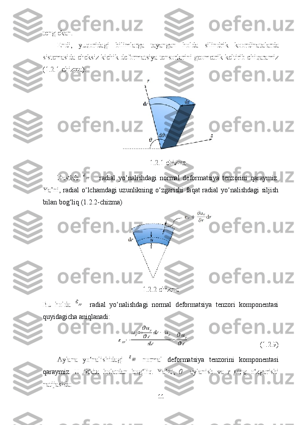 teng   ekan.
Endi,   yuqoridagi   bilimlarga   tayangan   holda   silindrik   koordinatalarda
sistemasida cheksiz kichik deformatsiya tensor larini geometrik keltirib chiqaramiz
(1.2.1-chizma). 
1.2.1-chizma
Dastlab  εrr   -   radial   yo‘nalishdagi   normal   deformatsiya   tenzorini   qaraymiz.
Ya’ni,   radial  o‘lchamdagi uzunlikning o‘zgarishi  faqat radial yo‘nalishdagi  siljish
bilan bog‘liq (1.2.2-chizma)
1.2.2-chizma
Bu   holda  	
εrr -   radial   yo‘nalishdagi   normal   deformatsiya   tenzori   komponentasi
quyidagicha aniqlanadi:	
εrr=	
ur+∂ur	
∂r	dr	−	ur	
dr	=	∂ur	
∂r
  (1.2.9)
Aylana   yo‘nalishidagi  	
εθθ   normal   deformatsiya   tenzorini   komponentasi
qaraymiz.   U   ikkita   holatdan   bog‘liq.   Ya’ni,   θ     aylanish   va   r   ning   o‘zgarishi
natijasida:
11 