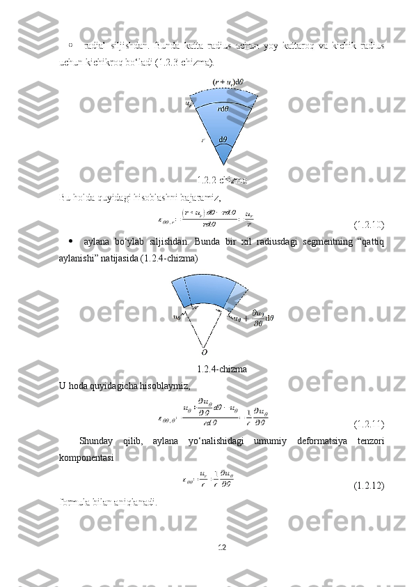  radial   siljishdan.   Bunda   katta   radius   uchun   yoy   kattaroq   va   kichik   radius
uchun kichikroq bo‘ladi (1.2.3-chizma).
1.2.2-chizma
Bu holda quyidagi hisoblashni bajaramiz,εθθ,r=	(r+ur)dθ	−	rd	θ	
rd	θ	=	ur
r
  (1.2.10)
 aylana   bo‘ylab   siljishdan.   Bunda   bir   xil   radiusdagi   segmentning   “qattiq
aylanishi” natijasida (1.2.4-chizma)
1.2.4-chizma
U hoda quyidagicha hisoblaymiz,	
εθθ,θ=	
uθ+∂uθ	
∂θ	dθ	−	uθ	
rd	θ	=	1
r	
∂uθ	
∂θ
  (1.2.11)
Shunday   qilib,   aylana   yo‘nalishidagi   umumiy   deformatsiya   t enzori
komponentasi	
εθθ=	ur
r+1
r
∂uθ	
∂θ
  (1.2.12)
formula bilan aniqlanadi.
12 