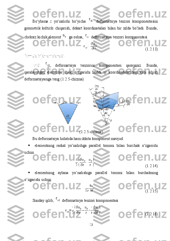 Bo‘ylama   z   yo‘nalishi   bo‘yicha  εzz   deformatsiya   tenzori   komponentasini
geometrik   keltirib   chiqarish,   dekart   koordinatalari   bilan   bir   xilda   bo‘ladi.   Bunda,
cheksiz kichik element 	
uz   ga oshsa, 	εzz  deformatsiya tenzori  komponentasi	
εzz=	∂uz	
∂z
  (1.2.13)
formula bilan aniqlanadi.
Endi  	
εrθ   deformatsiya   tenzorini   komponentasi   qaraymiz.   Bunda,
qaralayotgan   elementar   shakl   o‘zgarishi   huddi   xy   koordinatalaridagi   kabi   siljish
deformatsiyasiga teng (1.2.5-chizma)
(1.2.5-chizma)
Bu deformatsiya holatida ham  ikkita komponent mavjud:
 elementning   radial   yo‘nalishga   parallel   tomoni   bilan   burchak   o‘zgarishi
uchun	
1
2(
∂uθ	
∂r−	
uθ
r	)
  (1.2.14)
 elementning   aylana   yo‘nalishiga   parallel   tomoni   bilan   burchakning
o‘zgarishi uchun	
1
2r
∂ur	
∂θ
  (1.2.15)
Sunday qilib, 	
εrθ   deformatsiya tenzori komponentasi	
εrθ=	1
2(
∂uθ	
∂r−	
uθ
r+1
r
∂ur	
∂θ	)
  (1.2.16)
13 