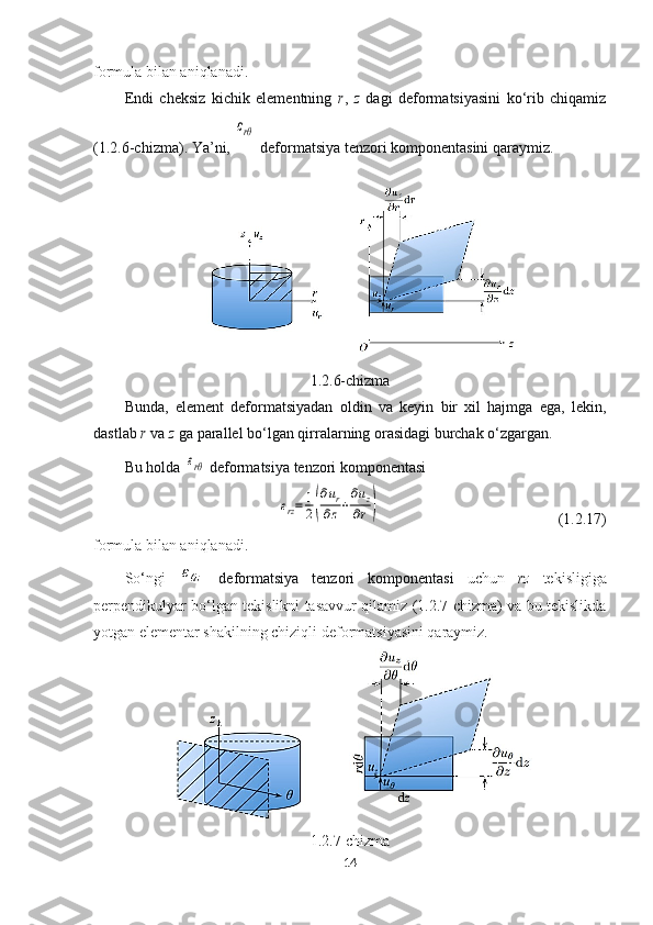 formula bilan aniqlanadi.
Endi   cheksiz   kichik   elementning   r ,   z   dagi   deformatsiyasini   ko‘rib   chiqamiz
(1.2.6-chizma). Ya’ni, εrθ   deformatsiya tenzori komponentasini qaraymiz.
1.2.6-chizma
Bunda,   element   deformatsiyadan   oldin   va   keyin   bir   xil   hajmga   ega,   lekin,
dastlab  r  va  z  ga parallel bo‘lgan q irralarning orasidagi burchak o‘zgargan. 
Bu holda 	
εrθ   deformatsiya tenzori komponentasi	
εrz=	1
2(
∂ur	
∂z+
∂uz	
∂r)
  (1.2.17)
formula bilan aniqlanadi.
So‘ngi  	
εθz   deformatsiya   tenzori   komponentasi   uchun   rz   tekisligiga
perpendikulyar bo‘lgan tekislikni tasavvur qilamiz (1.2.7-chizma) va bu tekislikda
yotgan elementar shakilning chiziqli deformatsiyasini qaraymiz.
1.2.7-chizma
14 