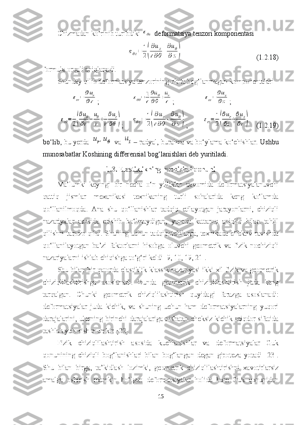 Chizmadan ko‘rinib turibdiki εθz   deformatsiya tenzori komponentasi 	
εθz=	1
2(
∂uz	
r∂θ+
∂uθ	
∂z)
  (1.2.18)
formula orqali aniqlanadi.
Shunday qilib deformatsiya tenzorining oltita bog‘lanmagan komponentalari	
εrr=	∂ur	
∂r
; 	εθθ=	1
r
∂uθ	
∂θ+ur
r ;	εzz=	∂uz	
∂z ;	
εrθ=	1
2(
∂uθ	
∂r−	
uθ
r+1
r
∂ur	
∂θ)
;	εθz=	1
2(
∂uz	
r∂θ+
∂uθ	
∂z) ;	εrz=	1
2(
∂ur	
∂z+
∂uz	
∂r) (1.2.19)
bo‘lib,   bu yerda  	
ur,uθ   va  	uz  radyal, buralma va bo‘ylama ko‘chishlar.  ‒ Ushbu
munosabatlar Koshining differensial bog‘lanishlari deb yuritiladi. 
1.3. Elastiklikning nochiziqli qonuni
Ma’lumki   keyingi   bir   necha   o‘n   yilliklar   davomida   deformatsiyalanuvchi
qattiq   jismlar   mexanikasi   texnikaning   turli   sohalarida   keng   ko‘lamda
qo‘llanilmoqda.   Ana   shu   qo‘llanishlar   tadqiq   etilayotgan   jarayonlarni,   chiziqli
nazariyalar   asosida   erishib   bo‘lmaydigan,   yanada   kattaroq   aniqliq   bilan   tahlil
qilishni taqozo qildi. Shuning uchun tadqiqotchilarga, texnikada effektiv ravishda
qo‘llanilayotgan   ba’zi   faktorlarni   hisobga   oluvchi   geometrik   va   fizik   nochiziqli
nazariyalarni ishlab chiqishga to‘g‘ri keldi  [ 9, 10, 19, 21 ].
Shu bilan bir  qatorda elastiklik klassik  nazariyasi  ikki xil fizik va geometrik
chiziqlilashtirishga   asoslanadi.   Bunda   geometrik   chiziqlilashtirish   juda   keng
tarqalgan.   Chunki   geometrik   chiziqlilashtirish   quyidagi   farazga   asoslanadi:
deformatsiyalar   juda   kichik,   va   shuning   uchun   ham   deformatsiyalarning   yuqori
darajalarini, ularning birinchi  darajalariga nisbatan cheksiz  kichik miqdor sifatida
tashlab yuborish mumkin  [22]. 
Fizik   chiziqlilashtirish   asosida   kuchlanishlar   va   deformatsiyalar   Guk
qonunining   chiziqli   bog‘lanishlari   bilan   bog‘langan   degan   gipoteza   yotadi   [23].
Shu   bilan   birga,   ta’kidlash   lozimki,   geometrik   chiziqlilashtirishni   xavotirlarsiz
amalga   oshirish   mumkin   bo‘lgan   deformatsiyalar   holida   ham   Guk   qonunidan
15 