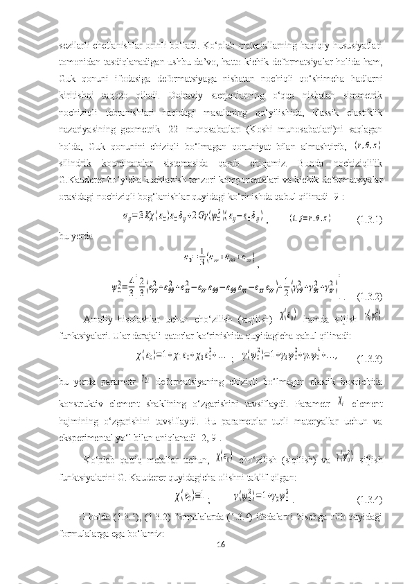 sezilarli chetlanishlar orinli bo‘ladi. Ko‘plab materiallarning haqiqiy hususiyatlari
tomonidan tasdiqlanadigan ushbu da’vo, hatto kichik deformatsiyalar holida ham,
Guk   qonuni   ifodasiga   deformatsiyaga   nisbatan   nochiqli   qo‘shimcha   hadlarni
kiritishni   taqozo   qiladi.   Doiraviy   sterjenlarning   o‘qqa   nisbatan   simmetrik
nochiziqli   tebranishlari   haqidagi   masalaning   qo‘yilishida,   klassik   elastiklik
nazariyasining   geometrik   [22]   munosabatlari   (Koshi   munosabatlari)ni   saqlagan
holda,   Guk   qonunini   chiziqli   bo‘lmagan   qonuniyat   bilan   almashtirib,  (r,θ,z)
silindrik   koordinatalar   sistemasida   qarab   chiqamiz.   Bunda   nochiziqlilik
G .Kauderer  bo‘yichа kuchlаnish tenzori komponentаlаri vа kichik deformаtsiyalаr
orаsidаgi nochiziqli bog‘lаnishlаr quyidаgi ko‘rinishdа qаbul qilinadi  [9]:	
σij=	3Kχ	(ε0)ε0δij+2Gγ	(ψ0
2)(εij−	ε0δij)
,        	(i,j=r,θ,z)           (1.3.1)
bu yerda 	
ε0=	1
3(εrr+εθθ+εzz)
,	
ψ0
2=	4
3[
2
3(εrr
2+εθθ
2+εzz
2−	εrrεθθ−	εθθ	εzz−	εzzεrr)+1
2(γrθ
2+γθz
2+γzr
2)]
.   (1.3.2)
Аmаliy   hisolаshlаr   uchun   cho‘zilish   (siqilish)  	
χ(ε0)   hаmdа   siljish  	γ(ψ0
2)
funktsiyalаri. Ular dаrаjаli qаtorlаr ko‘rinishidа  quyidagicha  qаbul qilinadi :	
χ(ε0)=1+χ1ε0+χ2ε0
2+...
 ;   	γ(ψ0
2)=	1+γ2ψ0
2+γ4ψ0
4+...,     (1.3.3)
bu   yerda   parametr  	
γ2i   deformatsiyaning   chiziqli   bo‘lmagan   elastik   bosqichida
konstruktiv   element   shaklining   o‘zgarishini   tavsiflaydi.   Parametr  	
χi   element
hajmining   o‘zgarishini   tavsiflaydi.   Bu   parametrlar   turli   materyallar   uchun   va
eksperimental yo‘l bilan aniqlanadi [2, 9].
Ko‘plab   qattiq   metallar   uchun ,  	
χ(ε0)   cho‘zilish   (siqilish)   vа  	γ(ψ0
2)   siljish
funktsiyalаrini  G. Kauderer quyidagicha olishni   taklif qilgan :	
χ(ε0)≡1
;         	γ(ψ0
2)=	1+γ2ψ0
2 .                      (1.3.4)
U holda (1.3.1), (1.3.2) formulalarda (1.3.4) ifodalarni hisobga olib quyidagi
formulalarga ega bo‘lamiz:
16 