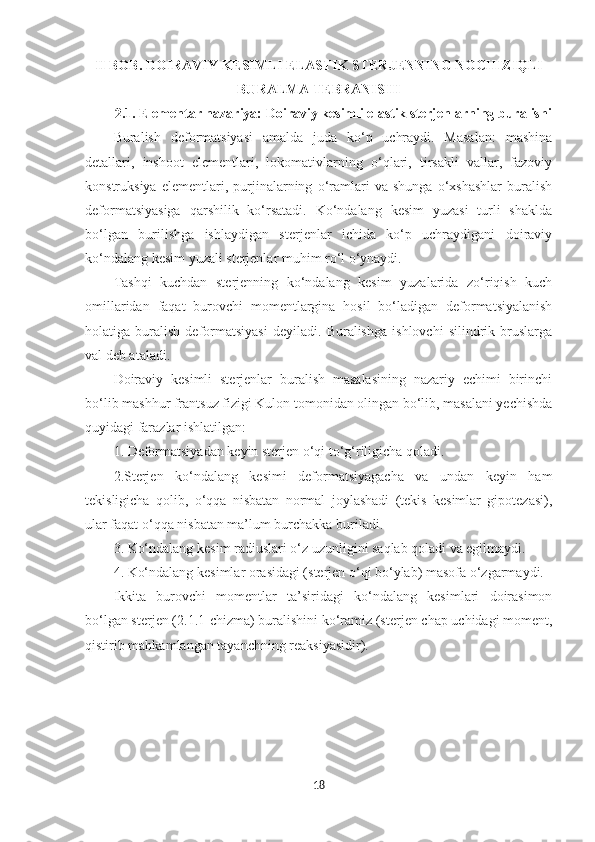 II BOB. DOIRAVIY KESIMLI ELASTIK STERJENNING NOCHIZIQLI
BURALMA TEBRANISHI
2.1. Elementar nazariya: Doiraviy kesimli elastik sterjenlarning buralishi
Buralish   deformatsiyasi   amalda   juda   ko‘p   uchraydi.   Masalan:   mashina
detallari,   inshoot   elementlari,   lokomativlarning   o‘qlari,   tirsakli   vallar,   fazoviy
konstruksiya   elementlari,   purjinalarning   o‘ramlari   va   shunga   o‘xshashlar   buralish
deformatsiyasiga   qarshilik   ko‘rsatadi.   Ko‘ndalang   kesim   yuzasi   turli   shaklda
bo‘lgan   burilishga   ishlaydigan   sterjenlar   ichida   ko‘p   uchraydigani   doiraviy
ko‘ndalang kesim yuzali sterjenlar muhim ro‘l o‘ynaydi.
Tashqi   kuchdan   sterjenning   ko‘ndalang   kesim   yuzalarida   zo‘riqish   kuch
omillaridan   faqat   burovchi   momentlargina   hosil   bo‘ladigan   deformatsiyalanish
holatiga   buralish   deformatsiyasi   deyiladi.   Buralishga   ishlovchi   silindrik   bruslarga
val deb ataladi.
Doiraviy   kesimli   sterjenlar   buralish   masalasining   nazariy   echimi   birinchi
bo‘lib mashhur frantsuz fizigi Kulon tomonidan olingan bo‘lib, masalani yechishda
quyidagi farazlar ishlatilgan:
1. Deformatsiyadan keyin sterjen o‘qi to‘g‘riligicha qoladi.
2.Sterjen   ko‘ndalang   kesimi   deformatsiyagacha   va   undan   keyin   ham
tekisligicha   qolib,   o‘qqa   nisbatan   normal   joylashadi   (tekis   kesimlar   gipotezasi),
ular faqat o‘qqa nisbatan ma’lum burchakka buriladi.
3. Ko‘ndalang kesim radiuslari o‘z uzunligini saqlab qoladi va egilmaydi.
4. Ko‘ndalang kesimlar orasidagi (sterjen o‘qi bo‘ylab) masofa o‘zgarmaydi.
Ikkita   burovchi   momentlar   ta’siridagi   ko‘ndalang   kesimlari   doirasimon
bo‘lgan sterjen (2.1.1-chizma) buralishini ko‘ramiz (sterjen chap uchidagi moment,
qistirib mahkamlangan tayanchning reaksiyasidir).
18 