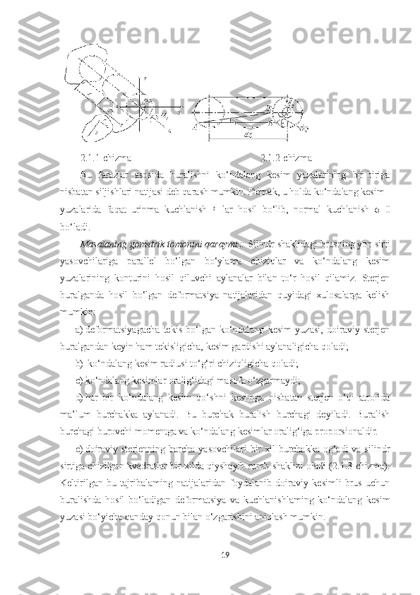  
2.1.1-chizma 2.1.2-chizma
Bu   farazlar   asosida   buralishni   ko‘ndalang   kesim   yuzalarining   bir-biriga
nisbatan siljishlari natijasi deb qarash mumkin. Demak, u holda ko‘ndalang kesim
yuzalarida   faqat   urinma   kuchlanish  τ   lar   hosil   bo‘lib,   normal   kuchlanish   σ=0
bo‘ladi.
Masalaning gometrik tomonini qaraymiz:  Silindr shaklidagi brusning yon sirti
yasovchilariga   parallel   bo‘lgan   bo‘ylama   chiziqlar   va   ko‘ndalang   kesim
yuzalarining   konturini   hosil   qiluvchi   aylanalar   bilan   to‘r   hosil   qilamiz.   Sterjen
buralganda   hosil   bo‘lgan   deformatsiya   natijalaridan   quyidagi   xulosalarga   kelish
mumkin: 
a) deformatsiyagacha   tekis   bo‘lgan   ko‘ndalang   kesim   yuzasi,   doiraviy   sterjen
buralgandan keyin ham tekisligicha, kesim gardishi aylanaligicha qoladi;
b)  ko‘ndalang kesim radiusi to‘g‘ri chiziqligicha qoladi; 
c) ko‘ndalang kesimlar oralig‘idagi masofa o‘zgarmaydi; 
d) har   bir   ko‘ndalang   kesim   qo‘shni   kesimga   nisbatan   sterjen   o‘qi   atrofida
ma’lum   burchakka   aylanadi.   Bu   burchak   buralish   burchagi   deyiladi.   Buralish
burchagi burovchi momentga va ko‘ndalang kesimlar oralig‘iga proporsionaldir.
e) doiraviy sterjenning  barcha  yasovchilari  bir  xil  burchakka og‘adi  va silindr
sirtiga chizilgan kvadratlar bir xilda qiyshayib romb shaklini oladi (2.1.3-chizma).
Keltirilgan   bu   tajribalaming   natijalaridan   foydalanib   doiraviy   kesimli   brus   uchun
buralishda   hosil   bo‘ladigan   deformatsiya   va   kuchlanishlaming   ko‘ndalang   kesim
yuzasi bo‘yicha qanday qonun bilan o‘zgarishini aniqlash mumkin.
19 