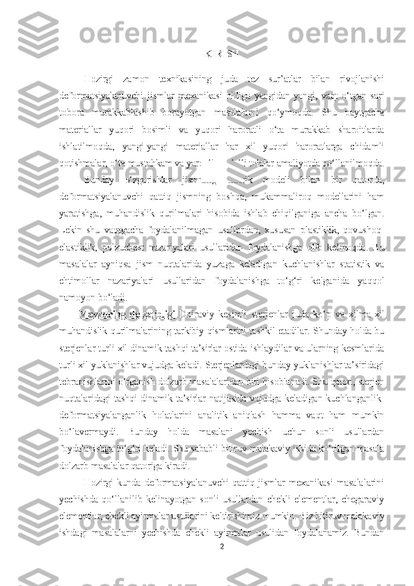 KIRISH
Hozirgi   zamon   texnikasining   juda   tez   sur’atlar   bilan   rivojlanishi
deformatsiyalanuvchi   jismlar   mexanikasi   oldiga   yangidan-yangi,   vaqt   o‘tgan   sari
tobora   murakkablashib   borayotgan   masalalarni   qo‘ymoqda.   Shu   paytgacha
materiallar   yuqori   bosimli   va   yuqori   haroratli   o‘ta   murakkab   sharoitlarda
ishlatilmoqda,   yangi-yangi   materiallar   har   xil   yuqori   haroratlarga   chidamli
qotishmalar, o‘ta mustahkam va yaroqli modulli tolalar amaliyotda qo‘llanilmoqda.
Bunday   o‘zgarishlar   jismning   elastik   modeli   bilan   bir   qatorda,
deformatsiyalanuvchi   qattiq   jismning   boshqa,   mukammaliroq   modellarini   ham
yaratishga,   muhandislik   qurilmalari   hisobida   ishlab   chiqilganiga   ancha   bo‘lgan.
Lekin   shu   vaqtgacha   foydalanilmagan   usullardan,   xususan   plastiklik,   qovushoq-
elastiklik,   polzuchest   nazariyalari   usullaridan   foydalanishga   olib   kelmoqda.   Bu
masalalar   ayniqsa   jism   nuqtalarida   yuzaga   keladigan   kuchlanishlar   statistik   va
ehtimollar   nazariyalari   usullaridan   foydalanishga   to‘g‘ri   kelganida   yaqqol
namoyon bo‘ladi.
Mavzuning   dolzarbligi   Doiraviy   kesimli   sterjenlar   juda   ko‘p   va   xilma-xil
muhandislik qurilmalarining tarkibiy qismlarini tashkil etadilar. Shunday holda bu
sterjenlar turli xil dinamik tashqi ta’sirlar ostida ishlaydilar va ularning kesmlarida
turli xil yuklanishlar vujudga keladi. Sterjenlardagi bunday yuklanishlar ta’siridagi
tebranishlarini o‘rganish dolzarb masalalaridan biri hisoblanadi. Shu qatori, sterjen
nuqtalaridagi  tashqi  dinamik ta’sirlar  natijasida vujudga keladigan kuchlanganlik-
deformatsiyalanganlik   holatlarini   analitik   aniqlash   hamma   vaqt   ham   mumkin
bo‘lavermaydi.   Bunday   holda   masalani   yechish   uchun   sonli   usullardan
foydalanishga to‘g‘ri keladi. Shu sababli bitiruv malakaviy ishida ko‘rilgan masala
dolzarb masalalar qatoriga kiradi.
Hozirgi   kunda   deformatsiyalanuvchi   qattiq   jismlar   mexanikasi   masalalarini
yechishda   qo‘llanilib   kelinayotgan   sonli   usullardan   chekli   elementlar,   chegaraviy
elementlar, chekli ayirmalar usullarini keltirishimiz mumkin. Biz bitiruv malakaviy
ishdagi   masalalarni   yechishda   chekli   ayirmalar   usulidan   foydalanamiz.   Bundan
2 