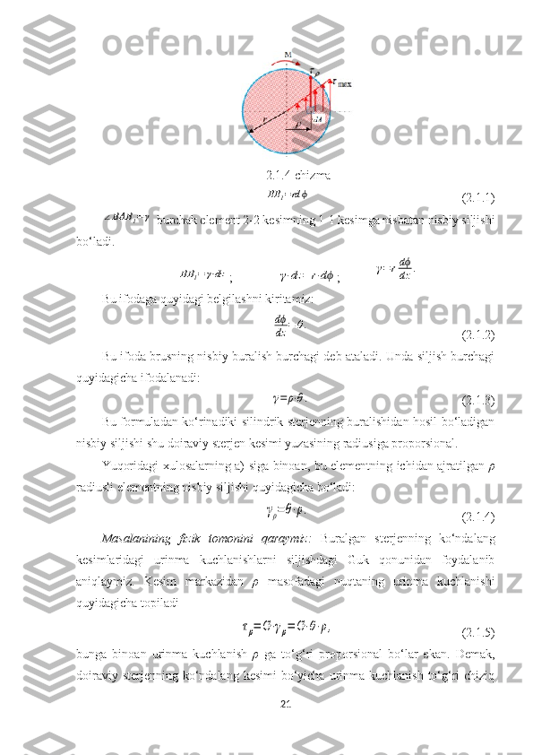 2.1.4-chizmaBB	1=rd	ϕ
(2.1.1)	
∠BAB	1=γ
 burchak element 2-2 kesimning 1-1 kesimga nisbatan nisbiy siljishi
bo‘ladi.	
BB	l=	γ⋅dz
;	γ⋅dz	=	r⋅dϕ ;	γ=	rdϕ
dz	.
Bu ifodaga quyidagi belgilashni kiritamiz:	
dϕ
dz	=	θ.
(2.1.2)
Bu ifoda brusning nisbiy buralish burchagi deb ataladi. Unda siljish burchagi
quyidagicha ifodalanadi:	
γ=	ρ⋅θ.
(2.1.3)
Bu formuladan ko‘rinadiki silindrik sterjenning buralishidan hosil bo‘ladigan
nisbiy siljishi shu doiraviy sterjen kesimi yuzasining radiusiga proporsional.
Yuqoridagi xulosalarning a) siga binoan, bu elementning ichidan ajratilgan   ρ
radiusli elementning nisbiy siljishi quyidagicha bo‘ladi:	
γρ=θ⋅ρ.
(2.1.4)
Masalanining   fizik   tomonini   qaraymiz:   Buralgan   sterjenning   ko‘ndalang
kesimlaridagi   urinma   kuchlanishlarni   siljishdagi   Guk   qonunidan   foydalanib
aniqlaymiz.   Kesim   markazidan   ρ   masofadagi   nuqtaning   urinma   kuchlanishi
quyidagicha topiladi	
τρ=	G⋅γρ=	G⋅θ⋅ρ,
(2.1.5)
bunga   binoan   urinma   kuchlanish   ρ   ga   to‘g‘ri   proporsional   bo‘lar   ekan.   Demak,
doiraviy sterjenning  ko‘ndalang kesimi  bo‘yicha  urinma kuchlanish  to‘g‘ri  chiziq
21 
