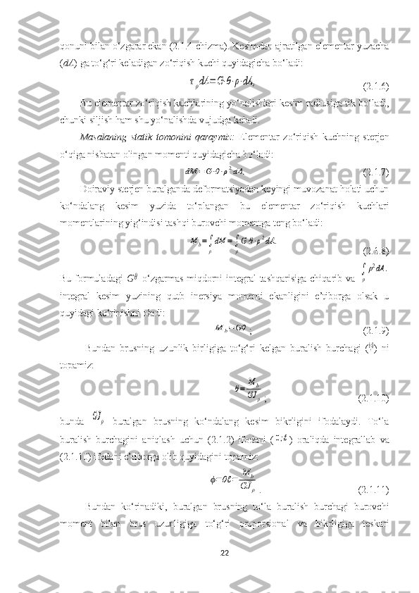 qonuni bilan o‘zgarar ekan (2.1.4-chizma). Kesimdan ajratilgan elementar yuzacha
( dA ) ga to‘g‘ri keladigan zo‘riqish kuchi quyidagicha bo‘ladi:τρdA	=	G⋅θ⋅ρ⋅dA	,
(2.1.6)
Bu elementar zo‘riqish kuchlarining yo‘nalishlari kesim radiusiga tik bo‘ladi,
chunki siljish ham shu yo‘nalishda vujudga keladi. 
Masalaning   statik   tomonini   qaraymiz:   Elementar   zo‘riqish   kuchning   sterjen
o‘qiga nisbatan olingan momenti quyidagicha bo‘ladi:	
dM	=	G⋅θ⋅ρ2dA	,
(2.1.7)
Doiraviy sterjen buralganda deformatsiyadan keyingi muvozanat holati uchun
ko‘ndalang   kesim   yuzida   to‘plangan   bu   elementar   zo‘riqish   kuchlari
momentlarining yig‘indisi tashqi burovchi momentga teng bo‘ladi:	
M	b=∫
ρ
dM	=∫
ρ
G⋅θ⋅ρ2dA	.
  (2.1.8)
Bu formuladagi   G	
θ   o‘zgarmas miqdorni  integral tashqarisiga chiqarib va  	∫
ρ
ρ2dA	.
integral   kesim   yuzining   qutb   inersiya   momenti   ekanligini   e’tiborga   olsak   u
quyidagi ko‘rinishni oladi:	
M	b=	Gθ
; (2.1.9)
Bundan   brusning   uzunlik   birligiga   to‘g‘ri   kelgan   buralish   burchagi   (	
Mb=Gθ )   ni
topamiz:	
θ=	
M	b	
GJ	ρ
; (2.1.10)
bunda  	
GJ	ρ   buralgan   brusning   ko‘ndalang   kesim   bikrligini   ifodalaydi.   To‘la
buralish   burchagini   aniqlash   uchun   (2.1.2)   ifodani   (	
0;ℓ )   oraliqda   integrallab   va
(2.1.10) ifodani e’tiborga olib quyidagini topamiz:	
ϕ=	θℓ	=	
M	b	
GJ	ρ
.  (2.1.11)
Bundan   ko‘rinadiki,   buralgan   brusning   to‘la   buralish   burchagi   burovchi
moment   bilan   brus   uzunligiga   to‘g‘ri   proporsional   va   bikrligiga   teskari
22 