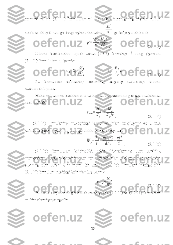 proporsionaldir.   (2.1.11)   formuladan   to‘la   buralish   burchagining   qiymati   radian
hisobida chiqadi, uni gradusga aylantirish uchun 180	°
π  ga ko‘paytirish kerak:	
ϕ∘=	180	∘
π	
M	bℓ	
GJ	b
;  (2.1.12)
Urinma   kuchlanishni   topish   uchun   (2.1.5)   formulaga  	
θ   ning   qiymatini
(2.1.10) formuladan qo‘yamiz:	
τρ=	Gρ	
M	b	
GJ	ρ
;	
τρ=	
M	b	
Jρ	
ρ . (2.1.13)
Bu   formuladan   ko‘ndalang   kesimning   ixtiyoriy   nuqtasidagi   urinma
kuchlanish topiladi.
Maksimal urinma kuchlanish brus ko‘ndalang kesimining chetki nuqtalarida
hosil bo‘ladi;	
τmax	=	
M	b	
Jρ
r=	
M	b	
Jρ/r
. (2.1.14)
(2.1.14)   formulaning   maxrajidagi   kasmi   W
ρ   bilan   belgilaymiz   va   u   brus
ko‘ndalang kesim yuzining qutb qarshilik momenti deyiladi.	
W	ρ=	
Jρ
r	=	πd	4/32	
d/2	=	πd	3	
16
. (2.1.15)
(2.1.15)   formuladan   ko‘rinadiki,   tekis   chizmalarning   qutb   qarshilik
momentlari  uzunlik o‘lchovining uchinchi  darajasi  bilan o‘lchanar ekan va kesim
yuzining   qutb   qarshilik   momenti   deb   ataladi.   (2.1.15)   formulani   hisobga   olib
(2.1.14) formulani quyidagi ko‘rinishda yozamiz:	
τmax	=	
M	b	
W	ρ
.  (2.1.16)
Silindrik sterjenlarning buralish nazariyasida (2.1.11) va (2.1.16) formulalar
muhim ahamiyatga egadir.
23 