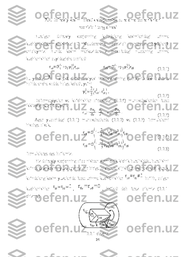 2.2.  Doiraviy kesimli elastik sterjenning buralama tebranishlari
nochiziqli tenglamasi
Buralgan   doiraviy   sterjenning   ko‘ndalang   kesimlaridagi   urinma
kuchlanishlarni   siljishdagi   G.   Kauderening   nochiziqli   qonunidan   foydalanib
aniqlaymiz.   Bunda   kesim   markazidan   r   masofadagi   nuqtaning   urinma
kuchlanishlari quyidagicha topiladi τrθ=	G	(1+γ2ψ0
2)εrθ	,	τzθ=	G	(1+γ2ψ0
2)εzθ
 (2.2.1)
bu   yerdagi  	
ψ0   –   siljish   deformatsiyasi   intensivligining   (1.3.7)   ifodasi   buralma
holida ancha sodda holga keladi, ya’ni	
ψ0
2=	2
3(εrθ
2+εzθ
2) ,
(2.2.3)
Deformatsiyalar   va   ko‘chishlar   o‘rtasidagi   (1.2.6)   munosabatlardan   faqat
ikkitasigina qoladi, ya’ni	
εrθ=	∂uθ	
∂r−	uθ
r	,   εzθ=	∂uθ	
∂z	.
(2.2.3)
Agar   yuqoridagi   (2.2.1)   munosabatlarda   (2.2.2)   va   (2.2.3)   formulalarni
hisobga olsak,	
τrθ=	G	(1+	2
3γ2(εrθ
2+εzθ
2))εrθ,
(2.2.4)	
τzθ=	G	(1+2
3	γ2(εrθ
2+εzθ
2))εzθ
(2.2.5)
formulalarga ega bo‘lamiz. 
Biz doiraviy sterjenning o‘qq nisbtan simmetrik kichik buralishida, buralishni
ko‘ndalang   kesim   yuzalarining   bir-biriga   nisbatan   siljishlari   natijasi   deb   qarab,
ko‘ndalang kesim yuzalarida faqat urinma kuchlanishlar 
τzθ=	τθz≠	0  bo‘lib, qolgan
kuchlanishlar  	
τzr=	τrz=	0 ,  	τθr	=	τrθ	=	0 ,   bo‘ladi   deb   faraz   qilamiz   (2.2.1-
chizma) 
2.2.1-chizma
24 