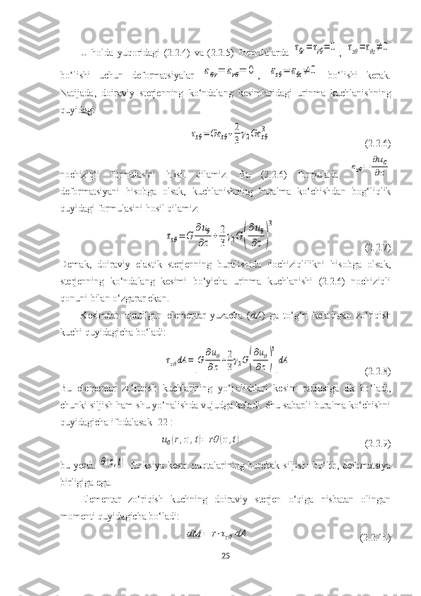 U   holda   yuqoridagi   (2.2.4)   va   (2.2.5)   formulalarda  τθr=	τrθ=	0 ,  	τzθ=	τθz≠	0
bo‘lishi   uchun   deformatsiyalar  	
εθr=	εrθ=	0 ,  	εzθ=	εθz≠	0   bo‘lishi   kerak.
Natijada,   doiraviy   sterjenning   ko‘ndalang   kesimlaridagi   urinma   kuchlanishning
quyidagi 	
τzθ=	Gε	zθ+	2
3
γ2Gε	zθ
3
(2.2.6)
nochiziqli   formulasini   hosil   qilamiz.   Bu   (2.2.6)   formulada  	
εzθ=	
∂uθ	
∂z
deformatsiyani   hisobga   olsak,   kuchlanishning   buralma   ko‘chishdan   bog‘liqlik
quyidagi formulasini hosil qilamiz:	
τzθ=	G	
∂uθ	
∂z	
+	2
3	
γ2G	(
∂uθ	
∂z	)
3
(2.2.7)
Demak,   doiraviy   elastik   sterjenning   buralishida   nochiziqlilikni   hisobga   olsak,
sterjenning   ko‘ndalang   kesimi   bo‘yicha   urinma   kuchlanishi   (2.2.6)   nochiziqli
qonuni bilan o‘zgarar ekan. 
Kesimdan   ajratilgan   elementar   yuzacha   ( dA )   ga   to‘g‘ri   keladigan   zo‘riqish
kuchi quyidagicha bo‘ladi:	
τzθdA	=	[G	
∂uθ	
∂z	+2
3γ2G	(
∂uθ	
∂z	)
3
]dA
(2.2.8)
Bu   elementar   zo‘riqish   kuchlarining   yo‘nalishlari   kesim   radiusiga   tik   bo‘ladi,
chunki siljish ham shu yo‘nalishda vujudga keladi. Shu sabapli buralma ko‘chishni
quyidagicha ifodalasak [22]:	
uθ(r,z,t)=	rθ	(z,t).
  (2.2.9)
bu yerda  	
θ(z,t)   funksiya kesm  nuqtalarining burchak siljishi  bo‘lib, defomatsiya
birligiga ega.
Elementar   zo‘riqish   kuchning   doiraviy   sterjen   o‘qiga   nisbatan   olingan
momenti quyidagicha bo‘ladi:	
dM	=	r⋅τzθ	dA
  (2.2.10)
25 