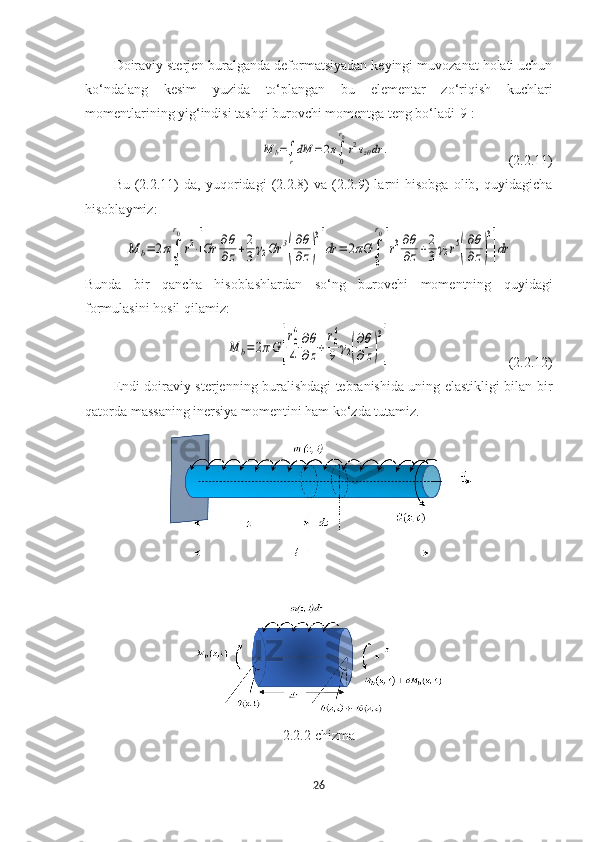 Doiraviy sterjen buralganda deformatsiyadan keyingi muvozanat holati uchun
ko‘ndalang   kesim   yuzida   to‘plangan   bu   elementar   zo‘riqish   kuchlari
momentlarining yig‘indisi tashqi burovchi momentga teng bo‘ladi[9]:M	b=∫r
dM	=	2π∫0
r0
r2τzθdr	.
(2.2.11)
Bu   (2.2.11)   da,   yuqoridagi   (2.2.8)   va  (2.2.9)   larni   hisobga   olib,   quyidagicha
hisoblaymiz: 	
M	b=	2π∫
0
r0
r2⋅[Gr	∂θ
∂z+2
3γ2Gr	3
(
∂θ
∂z)
3
]dr	=	2πG	∫
0
r0
[r3∂θ
∂z+2
3γ2r5
(
∂θ
∂z)
3
]dr
Bunda   bir   qancha   hisoblashlardan   so‘ng   burovchi   momentning   quyidagi
formulasini hosil qilamiz:	
M	b=2πG	[
r0
4
4	
∂θ
∂z+
r0
6
9	γ2(
∂θ
∂z)
3
]
(2.2.12)
Endi doiraviy sterjenning buralishdagi tebranishida uning elastikligi bilan bir
qatorda massaning inersiya momentini ham ko‘zda tutamiz. 
2.2.2-chizma
26 