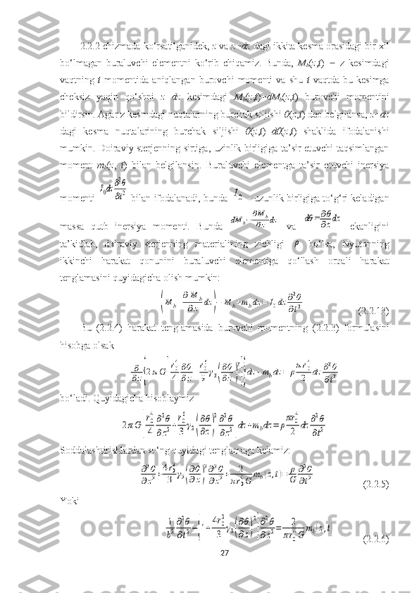 2.2.2 -chizmada ko‘rsatilganidek,  z  va  z+dz  dagi ikkita kesma orasidagi bir xil
bo‘lmagan   buraluvchi   elementni   ko‘rib   chiqamiz.   Bunda,   M
b ( z , t )       z   kesimdagi  ̶
vaqtning   t   momentida   aniqlangan   burovchi   momenti   va   shu   t   vaqtda   bu   kesimga
cheksiz   yaqin   qo‘shni   z+dz   kesimdagi   M
b ( z , t )+ dM
b ( z , t )   burovchi   momentini
bildirsin. Agar z kesmdagi nuqtalarning burchak siljishi  θ ( z , t ) deb belgilansa,  z+dz
dagi   kesma   nuqtalarining   burchak   siljishi   θ ( z , t )+ dθ ( z , t )   shaklida   ifodalanishi
mumkin. Doiraviy sterjenning sirtiga, uzinlik birligiga ta’sir etuvchi taqsimlangan
moment   m
b ( z ,   t )   bilan   belgilansin.   Buraluvchi   elementga   ta’sir   etuvchi   inersiya
momenti 	
I0dz	∂2θ
∂t2  bilan ifodalanadi, bunda 	I0  - uzunlik birligiga to‘g‘ri keladigan
massa   qutb   inersiya   momenti.   Bunda  	
dM	b=	∂M	b	
∂z	dz   va  	dθ	=	∂θ
∂zdz   ekanligini
ta’kidlab,   doiraviy   sterjenning   materialining   zichligi  	
ρ   bo‘lsa,   Nyutonning
ikkinchi   harakat   qonunini   buraluvchi   elementiga   qo‘llash   orqali   harakat
tenglamasini quyidagicha olish mumkin:	
(M	b+
∂M	b	
∂z	dz	)−	M	b+mbdz	=	I0dz	∂2θ	
∂t2
(2.2.13)
Bu   (2.2.4)   harakat   tenglamasida   burovchi   momentning   (2.2.3)   formulasini
hisobga olsak	
∂
∂z{2πG	[
r04
4	
∂θ
∂z+
r06
9	γ2(
∂θ
∂z)
3
]}dz	+mbdz	=	ρ
πr04
2	dz	∂2θ	
∂t2
bo‘ladi. Quyidagicha hisoblaymiz	
2πG	[
r0
4
4	
∂2θ	
∂z2+
r0
6
3	γ2(
∂θ
∂z)
2∂2θ	
∂z2]dz	+mbdz	=	ρ
πr	0
4
2	dz	∂2θ	
∂t2
Soddalashtirishlardan so‘ng quyidagi tenglamaga kelamiz:	
∂2θ	
∂z2+4r02
3	γ2(
∂θ
∂z)
2∂2θ	
∂z2+	2	
πr04G	
mb(z,t)=	ρ
G	
∂2θ	
∂t2
(2.2.5)
Yoki 	
1
b2
∂2θ	
∂t2−[1+
4r02
3	γ2(
∂θ
∂z)
2
]
∂2θ	
∂z2=	2	
πr0
4G	
mb(z,t)
(2.2.6)
27 