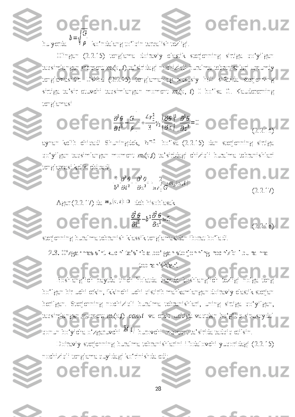 bu yerda b=√
G
ρ -ko‘ndalang to‘lqin tarqalish tezligi.
Olingan   (2.2.15)   tenglama   doiraviy   elastik   sterjenning   sirtiga   qo‘yilgan
taqsimlangan moment   m
b ( z ,   t ) ta’siridagi nochiziqli buralma tebranishlari umumiy
tenglamasidir.   Ushbu   (2.2.15)   tenglamaning   xususiy   holi   sifatida   sterjenning
sirtiga   ta’sir   etuvchi   taqsimlangan   moment   m
b ( z ,   t )=0   bo‘lsa   G.   Kaudererning
tenglamasi 	
∂2θ	
∂t2−	G
ρ[1+
4r0
2
3	γ2(
∂θ
∂z)
2
]
∂2θ	
∂z2=	0
(2.2.16)
aynan   kelib   chiqadi   Shuningdek,  	
γ2=0   bo‘lsa   (2.2.15)   dan   sterjenning   sirtiga
qo‘yilgan   taqsimlangan   moment   m
b ( z , t )   ta’siridagi   chiziqli   buralma   tebranishlari
tenglamasi kelib chiqadi. 	
1
b2
∂2θ	
∂t2−	∂2θ	
∂z2=	2	
πr04G	
mb(z,t)
(2.2.17)
Agar (2.2.17) da 	
mb(z,t)=0  deb hisoblasak
∂2θ	
∂t2−b2∂2θ	
∂z2=	0
(2.2.18)
sterjenning buralma tebranish klassik tenglamasidan iborat bo‘ladi.
2.3. O‘ zgarmas sirt kuchi ta’sirida bo‘lgan  s terjenning nochiziqli buralma
tebranishlari
Boshlang‘ich   paytda   tinch   holatda   hamda   boshlang‘ich   tezligi   nolga   teng
bo‘lgan bir uchi erkin, ikkinchi uchi qistirib mahkamlangan doiraviy elastik sterjan
berilgan.   Sterjenning   nochiziqli   buralma   tebranishlari,   uning   sirtiga   qo‘yilgan,
taqsimlangan  moment   m
b ( z , t )= const     va   erkin  uchiga  vaqtdan bo‘g‘liq  sinusoydal
qonun bo‘yicha o‘zgaruvchi 	
M	(t)   burovchi  moment ta’sirida tadqiq etilsin.  
Doiraviy   sterjenning   buralma   tebranishlarini   ifodalovchi   yuqoridagi   (2.2.15)
nochiziqli tenglama quyidagi ko‘rinishda edi:
28 