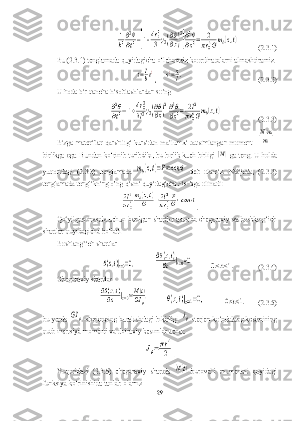 1
b2
∂2θ	
∂t2−[1+
4r0
2
3	γ2(
∂θ
∂z)
2
]
∂2θ	
∂z2=	2	
πr0
4G	
mb(z,t)(2.3.1)
Bu (2.3.1) tenglamada quyidagicha o‘lchamsiz koordinatalarni almashtiramiz.	
t=	l
bt¿
,     	z¿=	z
l.                                            (2.3.2)
U hoda bir qancha hisoblashlardan so‘ng 	
∂2θ	
∂t2−[1+
4r02	
3l2γ2(
∂θ
∂z)
2
]
∂2θ	
∂z2=	2l2	
πr0
4G	
mb(z,t)
                     (2.3.3)
Bizga materillar qarshiligi kursidan ma’lumki taqsimlangan moment  	
[
N⋅m
m	]
birlikga ega. Bundan ko‘rinib turibdiki, bu birlik kuch birligi 	
[N]  ga teng. U holda
yuqoridagi   (2.3.3)   tenglamada  	
mb(z,t)=	P=	const   deb   olamiz.   Natijada,   (2.3.3)
tenglamada tenglikning o‘ng qismi quyidagicha hisobga olinadi:	
2l2	
πr04
mb(z,t)	
G	=	2l2	
πr04
P
G	=const
.
Qo‘yilgan masala uchun berilgan shartlar asosida chegaraviy va boshlang‘ich
shartlar quyidagicha bo‘ladi:
Boshlang‘ich shartlar	
θ(z,t)|t=0=0,
           	
∂θ(z,t)	
∂t	
|t=0=0,          	
0≤	z≤	1.              (2.3.4)
Chegaraviy shartlar	
∂θ(z,t)	
∂z	|z=0=	M	(t)	
GJ	ρ
,
         	θ(z,t)|z=1=	0,            	0≤t≤1.        (2.3.5)
bu yerda 	
GJ	ρ -sterjenning buralishdagi bikirligi. 	Jρ -sterjen ko‘ndalang kesimining
qutb inertsiya momenti va doiraviy kesimlar uchun 	
Jρ=	πr4
2
.
Yuqoridagi   (2.3.5)   chegaraviy   shartda  	
M	(t) -burovchi   momentni   quyidagi
funksiya ko‘rinishida tanlab olamiz:
29 