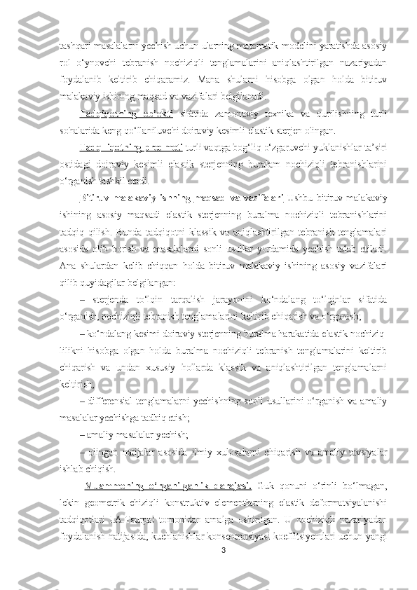 tashqari masalalarni yechish uchun ularning matematik modelini yaratishda asosiy
rol   o‘ynovchi   tebranish   nochiziqli   tenglamalarini   aniqlashtirilgan   nazariyadan
foydalanib   keltirib   chiqaramiz.   Mana   shularni   hisobga   olgan   holda   bitiruv
malakaviy ishining maqsad va vazifalari belgilanadi.
Tadqiqotning   ob’ekti   sifatida   zamonaviy   texnika   va   qurilishning   turli
sohalarida keng qo‘llaniluvchi doiraviy kesimli elastik sterjen olingan.
Tadq  iqotning predmeti   turli vaqtga bog‘liq o‘zgaruvchi yuklanishlar ta’siri
ostidagi   doiraviy   kesimli   elastik   sterjenning   buralam   nochiziqli   tebranishlarini
o‘rganish tashkil etadi.
Bitiruv-malakaviy   ishning        maqsad   va   vazifalari      Ushbu   bitiruv   malakaviy
ishining   asosiy   maqsadi   elastik   sterjenning   buralma   nochiziqli   tebranishlarini
tadqiq   qilish.   Bunda   tadqiqotni   klassik   va   aniqlashtirilgan   tebranish   tenglamalari
asosida   olib   borish   va   masalalarni   sonli   usullar   yordamida   yechish   talab   etiladi.
Ana   shulardan   kelib   chiqqan   holda   bitiruv   malakaviy   ishining   asosiy   vazifalari
qilib quyidagilar belgilangan: 
  sterjenda   to‘lqin   tarqalish   jarayonini   ko‘ndalang   to‘lqinlar   sifatida‒
o‘rganish, nochiziqli tebranish tenglamalarini keltirib chiqarish va o‘rganish;
 ko‘ndalang kesimi doiraviy sterjenning buralma harakatida elastik nochiziq-
‒
lilikni   hisobga   olgan   holda   buralma   nochiziqli   tebranish   tenglamalarini   keltirib
chiqarish   va   undan   xususiy   hollarda   klassik   va   aniqlashtirilgan   tenglamalarni
keltirish;
 differensial  tenglamalarni   yechishning  sonli   usullarini  o‘rganish  va  amaliy
‒
masalalar yechishga tadbiq etish;
 amaliy masalalar yechish;
‒
  olingan   natijalar   asosida   ilmiy   xulosalarni   chiqarish   va   amaliy   tavsiyalar
‒
ishlab chiqish. 
Muammoning   o‘rganilganlik   darajasi.   Guk   qonuni   o‘rinli   bo‘lmagan,
lekin   geometrik   chiziqli   konstruktiv   elementlarning   elastik   deformatsiyalanishi
tadqiqotlari   I.A.Tsurpal   tomonidan   amalga   oshirilgan.   U   nochiziqli   nazariyadan
foydalanish natijasida, kuchlanishlar konsentratsiyasi koeffitsiyentlari uchun yangi
3 