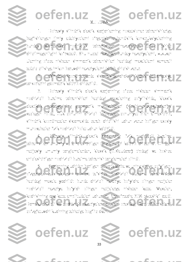 XULOSA
1. Doiraviy   silindrik   elastik   sterjenlarning   nostatsionar   tebranishlariga
bag‘ishlangan   ilmiy   adabiyotlarni   o‘rganish   muhandislik   konstruksiyalarining
bunday   elementlari   nochiziqli   tebranishlari   nazariyalari   to‘liq   ishlab
chiqilmaganligini   ko‘rsatadi.   Shu   nuqtai   nazardan   bunday   nazariyalarni,   xususan
ularning   o‘qqa   nisbatan   simmetrik   tebranishlari   haqidagi   masalalarni   samarali
tadqiq qilishga imkon beruvchi nazariyalarni ishlab chiqish zarur.
2. Silindrik   koordinatalarda   sistemasida   cheksiz   kichik   deformatsiya
tensor larini geometrik keltirib chiqarildi.
3. Doiraviy   silindrik   elastik   sterjenning   o‘qqa   nisbatan   simmetrik
nochiziqli   buralma   tebranishlari   haqidagi   masalaning   qo‘yilishida,   klassik
elastiklik   nazariyasining   geometrik   munosabatlari   (Koshi   munosabatlari)ni
saqlagan   holda,   Guk   qonunini   chiziqli   bo‘lmagan   qonuniyat   bilan   almashtirib,
silindrik   koordinatalar   sistemasida   qarab   chiqilishi   uchun   zarur   bo‘lgan   asosiy
munosabatlar fizik nochizqli holat uchun keltirildi. 
4. Doiraviy   silindrik   elastik   sterjenning   fizik   nochiziqli   buralma
tebranishlari   umumiy   va   aniqlashtirilgan   tenglamalari   keltirib   chiqarildi.   Olingan
natijaviy   umumiy   tenglamalardan,   klassik   (G.Kauderer)   tipdagi   va   boshqa
aniqlashtirilgan nochiziqli  buralma  tebranish tenglamalari olindi. 
5. S terjenning uchidan berilgan  dinamik zarba va  uning sirtiga qo‘yilgan,
o‘zgarmas   taqsimlangan   moment   ta’sirida   nochiziqli   buralma   tebranishlari
haqidagi   masala   yechildi:   bunda   chiziqli   nazariya   bo‘yicha   olingan   natijalar
nochiziqli   nazariya   bo‘yich   olingan   natijalarga   nisbatan   katta.   Masalan,
kochishning   eng  katta   amplitudalari   uchun   bu  farq  o‘rtacha   30%   ni   tashkil   etadi.
Demak,   chiziqli   va   nochiziqli   nazariyalar   natijalari   orasidagi   farq   tebranishlarni
qo‘zg‘atuvchi kuchning tabiatiga bog‘liq ekan. 
33 