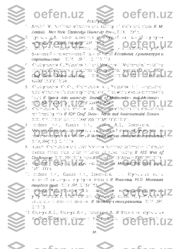 Adabiyotlar
1. Amabili   M.   Nonlinear   vibrations   and   stability   of   shells   and   plates   //   M.
Amabili. –New York: Cambridge University  Press , 2008. – 374 p.
2. Цурпаль   И.А.   Расчет   элементов   конструкций   из   нелинейно-упругих
материалов. –  Киев: Техника,  1976- 176 с.
3. Петров   В.В.   Расч ё т   неоднородных   по   толщине   оболочек   с   учетом
физической и геометрической нелинейностей // Academia. Архитектура и
строительство . – 2016. – № 1. – С. 112–117. 
4. Khudoynazarov K., Yalgashev B.F. and Mavlonov T. Mathematical modelling
of   torsional   vibrations   of   the   three-layer   cylindrical   viscoelastic   shell   // IOP
Conf.   Series:   Mater.   Sci.   Eng.   -   2021.   1030   012098   DOI:   10.1088/1757-
899X/1030/1/012098 
5. Khudoynazarov   Kh.Kh.,   Khalmuradov   R.I.,   Yalgashev   B.F.   Longitudinal-
radial vibrations of a elastic cylindrical shell filled with a viscous compressible
liquid   //   Tomsk   state   university.   Journal   of   Mathematics   and   Mechanics   –
2021 .  69. 139-154. doi 10.17223/19988621/69/11 .
6. Khalmuradov   R.I.   and   Ismoilov   E.A.   Nonlinear   vibrations   of   a   circular   plate
reinforced   by   ribs   //   IOP   Conf.   Series:   Earth   and   Environmental   Science .   -
2020. 614. 012071 doi: 10.1088/1755-1315/614/1/012071.
7. Ерофеев   В.И.,   Кажаев   В.В.,   Плехов   А.С.,   Семерикова   Н.П.,
Математические модели крутильных колебаний стержней, учитывающие
геометрическую нелинейность //  Вестник научно-технического развития ,
2017, №8(120). С. 10-18.
8. Rustam   Khalmuradov   and   Utkir   Nishonov   Nonlinear   deformation   of   circular
discrete   ribbed   plate   under   influence   of   pulse   loading   //   E3S   Web   of
Conferences  -2021.  264 02018.  https://doi.org/10.1051/e3sconf/202126402018
9. Каудерер   Г.   Нелинейная   механика.   Пер.с   нем– Москва:   Изд.   инос.   лит.-
1961- 777 с. 
10. Ерофеев   В.И.,   Кажаев   В.В.,   Семерикова   Н.П.   Крутильные   волны
конечной   амплитуды   в   упругом   стержне   //   Известия   РАН.   Механика
твердого тела -  2007. №6. С.157-163.
11. Ерофеев   В.И.,   Лампси   Б.Б.   Нелинейная   математическая   модель
упругогостержня,   совершающего   крутильные   колебания,   учитывающая
деплана ци поперечного   сечения.   //   Вест.науч-техн.развития -   2014.   №4.
C .12-15.
12. Кравчук   А.С.,   Кравчук   А.И.,   Тарасюк   И.А.   //   Уравнения   крутильных
колебаний   круглого   продольно   волокнистого,   поперечно   слоистого   и
34 