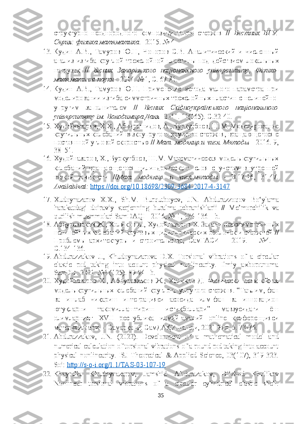 структурно   неоднородного   композиционного   стержня   //   Вестник   ВГУ.
Серия: физика математика . -2015. № 4
13. Кудин   А.В.,   Тамуров   Ю.Н,   Чопоров   С.В.   Аналитический   и   численный
анализ   изгиба   круглой   трехслойной   пластины   под   действием   локальных
нагрузок   //   Вісник   Запорізького   національного   університету ,   Фізико -
математичні науки-    2014 .   №1,  С. 67-81.
14. Кудин   А.В.,   Тамуров   Ю.Н.   Применение   метода   малого   параметра   при
моделировании изгиба симметричных трехслойных пластин с нелинейно-
упругим   заполнителем   //   Вісник   Східноукраїнського   національного
університету ім. Володимира Даля  -2011.   11(165). С .32-40.
15. Худойназаров, Х.Х., Абдирашидов, А., Буркутбоев, Ш.М. Моделирование
крутильных колебаний вязкоупругого круглого стержня, вращающегося с
постоянной угловой скоростъю //  Мат. моделир.и числ. Методы  - 2016. 9,
38–51. 
16. Худойназаров, Х., Буркутбоев, Ш.М. Математическая модель крутильных
колебаний   вращающегося   цилиндрического   слоя   с   учетом   внутренней
вязкой   жидкости   // Мат.   моделир.   и   числ.методы   -   2017.16,   31-47.
Availableat:   https://doi.org/10.18698/2309-3684-2017-4-3147
17. Xudoynazarov   X . X .,   Sh . M .   Burqutboyev ,   J . N .   Abdurazzoqov   Bo ‘ ylama
harakatdagi   doiraviy   sterjenning   buralma   tebranishlarii   //   Me ’ morchilik   va
qurilish   muammolari   SamDAQI  - 2016, № 1, 134-136 –  b .
18. Абдураззаков Ж., Холиков Д.,  Худойназаров Х.  Задачи осесимметричных
нелинейных колебаний круговых цилиндрических оболочек и стержней  //
Проблемы   архитектуры   и   строительства,   СамГАСИ   –   201 9.   –   № 4 .   –
С. 134 -1 36 .
19. Abdurazzakov   J.,   Khudoynazarova   D.X.   Torsional   vibrations   of   a   circular
elastic   rod   taking   into   acount   physical   nonlinearity.   Ilmiy   axborotnoma
SamDU. 2021. №1   (125). 89-94 –b.
20. Худойназаров   Х.,   Абдураззаков   Ж.,   Холиков   Д.   Физически   нелинейная
модель крутильных колебаний круглого упругого стержня. “Таълим, фан
ва   ишлаб   чиқариш   интеграцияси   асосида   илм-фан   ва   инновацион
ютуқларни   такомиллаштириш   истиқболлари”   мавзусидаги   ёш
олимларнинг   XVII   республика   илмий-амалий   online   конференцияси
материалллари. – Самарқанд: СамДАҚИ нашри, 2021 йил.  б. 73-76.
21. Abdurazzakov,   J.N.   (2022).   Development   of   a   mathematical   model   and
numerical calculation of torsional vibrations of a round rod taking into account
physical   nonlinearity.   ISJ   Theoretical   &   Applied   Science,   03(107),   319-323.
Soi:  http://s-o-i.org/1.1/TAS-03-107-19
22. Khayrulla   Khudoynazarov,   Jamshid   Abdurazakov,   Dilshod   Kholikov
Nonlinear   torsional   vibrations   of   a   circular   cylindrical   elastic   shell.
35 