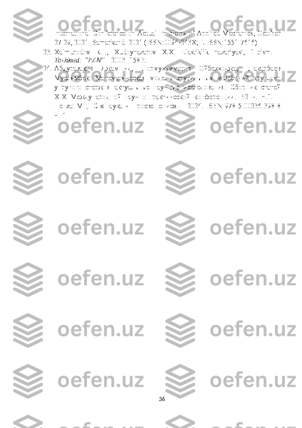 International  Conference  on  Actual   Problems   of  Applied  Mechanics,   October
27-29, 2021 -Samarkand: 2021 (ISSN:0094-243X; E-ISSN:1551-7616) 
23. Xalmurodov   R.I.,   Xudoynazarov   X.X.   Elastiklik   nazariyasi,   1-qism.   -
Toshkent: “FAN”   - 2003- 158 b.
24. Абдуразаков   Джамшид ,   Нoрмухаммaтов   Ойбекходжа,   Шакарбаев
Муслимбек.   Mатематическая   модель   крутильных   колебаний   круглого
упругого   стержня   актуальные   научные   исследования.   Cборник   статей
XIX   Международной   научно-практической   конференции.   В2   ч.   Ч.1.   –
Пенза:   МЦНС   «Наука   и   Просвещение».   –   2024.   ISBN   978-5-00236-398-8
Ч. 1
36 