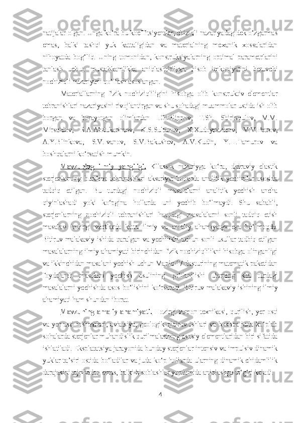 natijalar olgan. Unga ko‘ra bu koeffitsiyentlar, chiziqli nazariyadagidek o‘zgarmas
emas,   balki   tashqi   yuk   kattaligidan   va   materialning   mexanik   xossalaridan
nihoyatda   bog‘liq.   Uning   tomonidan,   konstruksiyalarning   optimal   parametrlarini
tanlash   uchun   mustahkamlikka   aniqlashtirilgan   hisob   imkoniyatini   beruvchi
nochiziqli nazariyani qo‘llash asoslangan.
Materiallarning   fizik   nochiziqliligini   hisobga   olib   konstruktiv   elementlar
tebranishlari nazariyasini rivojlantirgan va shu sohadagi muammolar ustida ish olib
borgan   va   borayotgan   olimlardan   I.G.Filippov,   T.Sh.   Shirinqulov,   M.M.
Mirsaidov,   R.A.Abdukarimov,   K.S.Sultanov,   X.Xudoynazarov,   V.V.Petrov,
A.Y.Blinkova,   S.V.Ivanov,   S.V.Bakushev,   A.V.Kudin,   Y.H.Tamurov   va
boshqalarni ko‘rsatish mumkin.
Mavzuning         ilmiy   yangiligi.      Kllassik   nazariyga   ko‘ra,   doiraviy   elastik
sterjenlarning   buralma   tebranishlari   aksariyat   hollarda   analitik   yechimlar   asosida
tadqiq   etilgan.   Bu   turdagi   nochiziqli   masalalarni   analitik   yechish   ancha
qiyinlashadi   yoki   ko‘pgina   hollarda   uni   yechib   bo‘lmaydi.   Shu   sababli,
sterjenlarning   nochiziqli   tebranishlari   haqidagi   masalalarni   sonli   tadqiq   etish
masalasi   hozirgi   vaqtlarda   katta   ilmiy   va   amaliy   ahamiyatga   ega   bo‘lmoqda.
Bitiruv malakaviy   ishida qaralgan va yechilishi uchun sonli usullar  tadbiq etilgan
masalalarning ilmiy ahamiyati birinchidan fizik nochiziqlilikni hisobga olinganligi
va ikkinchidan masalani yechish uchun Maple-17 dasturining matematik paketidan
foydalanib   masalani   yechish   usulining   qo‘llanilishi   ularning   shu   turdagi
masalalarni yechishda asos bo‘lishini ko‘rsatadi.   Bitiruv malakaviy   ishining ilmiy
ahamiyati ham shundan iborat. 
Mavzuning   amaliy   ahamiyati.   Hozirgi   zamon   texnikasi,   qurilish,   yer   osti
va   yer   usti   inshoatlari,   aviatsiya,   geologik   qidiruv   ishlari   va   boshqa   juda   ko‘plab
sohalarda sterjenlar muhandislik qurilmalarining asosiy elementlaridan biri sifatida
ishlatiladi. Eksplatatsiya jarayonida bunday sterjenlar intensiv va impulsiv dinamik
yuklar ta’siri ostida bo‘ladilar va juda ko‘p hollarda ularning dinamik chidamlilik
darajasini tajribadan emas, balki hisoblashlar yordamida aniqlashga to‘g‘ri keladi.
4 