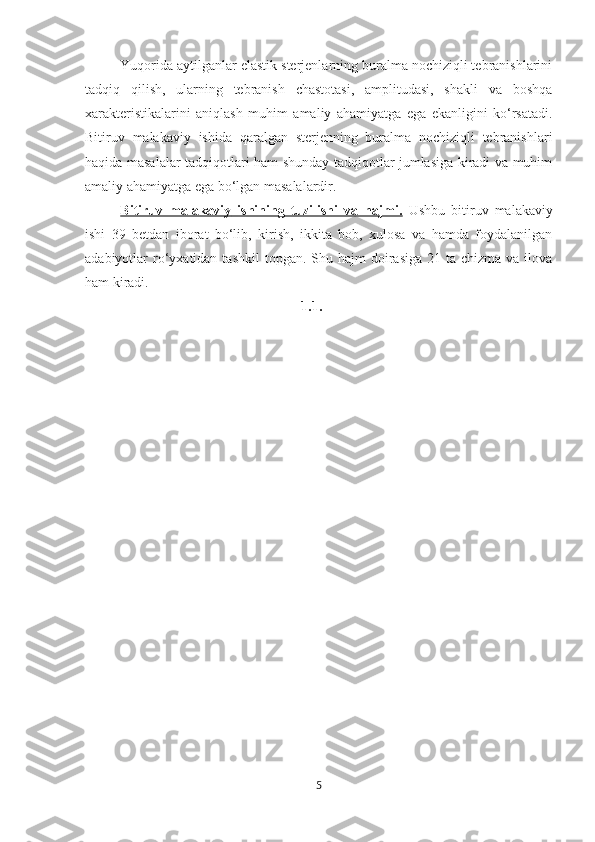 Yuqorida aytilganlar elastik sterjenlarning buralma nochiziqli tebranishlarini
tadqiq   qilish,   ularning   tebranish   chastotasi,   amplitudasi,   shakli   va   boshqa
xarakteristikalarini   aniqlash   muhim   amaliy   ahamiyatga   ega   ekanligini   ko‘rsatadi.
Bitiruv   malakaviy   ishida   qaralgan   sterjenning   buralma   nochiziqli   tebranishlari
haqida masalalar tadqiqotlari ham shunday tadqiqotlar jumlasiga kiradi va muhim
amaliy ahamiyatga ega bo‘lgan masalalardir.
Bitiruv   malakaviy      ishining   tuzilishi   va   hajmi.      Ushbu   bitiruv   malakaviy
ishi   39   betdan   iborat   bo‘lib,   kirish,   ikkita   bob,   xulosa   va   hamda   foydalanilgan
adabiyotlar  ro‘yxatidan  tashkil   topgan. Shu  hajm  doirasiga  21  ta chizma  va  ilova
ham kiradi.
1.1.
5 