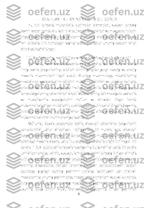 I BOB. ELASTIKLIKNING NOCHIZIQLI QONUNI
Bu   bob   doirasida   muhandislik   qurilmalari   elementlari,   xususan   doiraviy
kesmli   sterjen   hamda shu kabi boshqa jismlar tebranishlari va muvozanat holatini
o‘ rganishga   ba g‘ ishlangan   adabiyotlarning   umumiy   sharhiga,   bitiruv   malakaviy
ishi   doirasida   olib   boriladigan   keyingi   tadqiqotlar   uchun   umumiy   dasturni   ishlab
chiqishga   ba g‘ ishlangan.
1.1. Sterjenlarning nochiziqli tebranishlari haqidagi tadqiqotlar tahlili
Qurilishda,   mashinasozlikda,   aerokosmik   va   boshqa   shu   kabi   turli   sohalarda
ilmiy   texnik   jarayonlarning   talablari   doimo   yangidan-yangi   nazariy   va   amaliy
mexanik   muammolarni   ilgari   suradi.   Shunday   muammolarga   materiallarning
nostatsionar   xarakterdagi   modellarini   mukammallashtirish   va   ularning   reologik,
anizotrop   va   boshqa   xususiyatlarni   hisobga   olgan   holda   haqiqiy   jismlarga   yaqin
konstruksiyalarning tebranishlari kiradi. Materiallarning deformatsiyalanuvchanlik
va   mustahkamlik   xususiyatlarini   ma’lum   va   sinovdan   o‘tgan   hamda
mukammallashtirilgan modellarini, qurshab turgan muhit tashqi dinamik (seysmik,
portlash,   akustik   va   boshqa)   ta’sirlar   doirasida   effektiv   aniqlash   usullarini
mukammallashtirish muhim ahamiyat kasb etadi. 
Ma’lumki,   klassik   tenglamalar   kichik   chastotali   tebranishlar   jarayonlarini
qanoatlantirish   uchun   chiqarilgan.   Tabiiyki   ular   bir   muncha   katta   chastotali
jarayonlar uchun yetarli emas. Bundan tashqari qisqa muddatli dinamik yuklanish
ta’siridagi  mexanik sistema uchun bu tenglamalar unchalik to‘g‘ri bo‘lmaydi. Bir
qancha [1-3, 8] tadqiqotchilar klassik nazariyaning bu kamchiligi ustida bir qancha
urinishlarni amalga oshirib, xususan, ko‘ndalang kesimi doiraviy bo‘lgan silindrik
qobiq va  sterjenlar  uchun  tebranish  tenglamalarini   aniqlashtirganlar. Ular   sistema
sirtining   chegaralarida   berilgan   dinamik   shartlarni   qanoatlantiruvchi   darajali
qatorlarga   yoyilgan   taqribiy   yechimini   topishga   keltiriluvchi   uch   o‘lchovli
masalalarning umumiy yechimilariga integral almashtirishlarni vaqt va koordinata
bo‘yicha   qo‘llab,   qo‘yilgan   amaliy   masalalarning   yechimlarini   topishgan.   Ushbu
usulning   qulay   tomoni   shuki,   izlanuvchi   funksiyalarning   olingan   yechimlari
6 