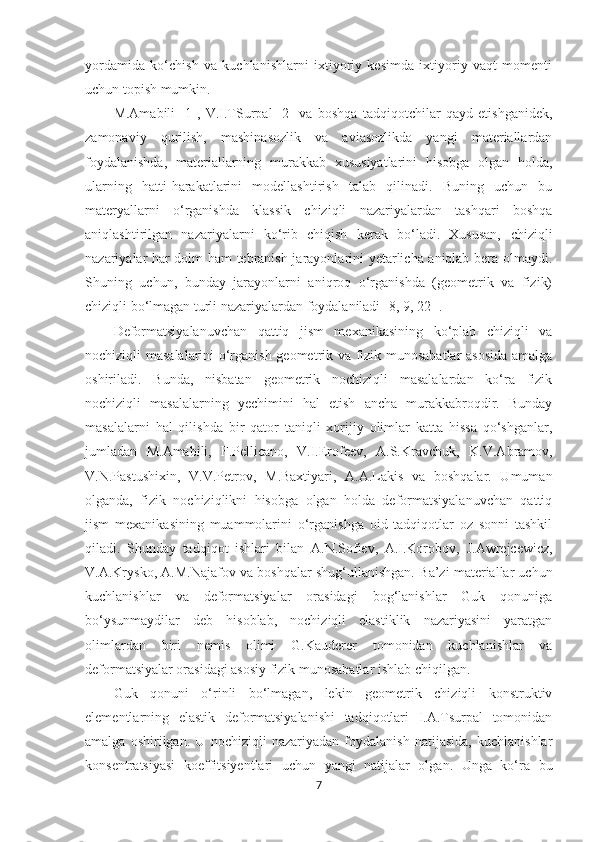 yordamida   ko‘chish   va   kuchlanishlarni   ixtiyoriy   kesimda   ixtiyoriy   vaqt   momenti
uchun topish mumkin. 
M.Amabili   [1],   V.I.TSurpal   [2]   va   boshqa   tadqiqotchilar   qayd   etishganidek,
zamonaviy   qurilish,   mashinasozlik   va   aviasozlikda   yangi   materiallardan
foydalanishda,   materiallarning   murakkab   xususiyatlarini   hisobga   olgan   holda,
ularning   hatti-harakatlarini   modellashtirish   talab   qilinadi.   Buning   uchun   bu
materyallarni   o‘rganishda   klassik   chiziqli   nazariyalardan   tashqari   boshqa
aniqlashtirilgan   nazariyalarni   ko‘rib   chiqish   kerak   bo‘ladi.   Xususan,   chiziqli
nazariyalar har doim ham tebranish jarayonlarini yetarlicha aniqlab bera olmaydi.
Shuning   uchun,   bunday   jarayonlarni   aniqroq   o‘rganishda   (geometrik   va   fizik)
chiziqli bo‘lmagan turli nazariyalardan foydalaniladi [8, 9, 22 ].
Deformatsiyalanuvchan   qattiq   jism   mexanikasining   ko‘plab   chiziqli   va
nochiziqli masalalarini o‘rganish geometrik va fizik munosabatlar  asosida amalga
oshiriladi.   Bunda,   nisbatan   geometrik   nochiziqli   masalalardan   ko‘ra   fizik
nochiziqli   masalalarning   yechimini   hal   etish   ancha   murakkabroqdir.   Bunday
masalalarni   hal   qilishda   bir   qator   taniqli   xorijiy   olimlar   katta   hissa   qo‘shganlar,
jumladan   M.Amabili,   F.Pellicano,   V.I.Erofeev,   A.S.Kravchuk,   K.V.Abramov,
V.N.Pastushixin,   V.V.Petrov,   M.Baxtiyari,   A.A.Lakis   va   boshqalar.   Umuman
olganda,   fizik   nochiziqlikni   hisobga   olgan   holda   deformatsiyalanuvchan   qattiq
jism   mexanikasining   muammolarini   o‘rganishga   oid   tadqiqotlar   oz   sonni   tashkil
qiladi.   Shunday   tadqiqot   ishlari   bilan   A.N.Sofiev,   A.I.Korobov,   J.Awrejcewicz,
V.A.Krysko, A.M.Najafov va boshqalar shug‘ullanishgan.  Ba’zi materiallar uchun
kuchlanishlar   va   deformatsiyalar   orasidagi   bog‘lanishlar   Guk   qonuniga
bo‘ysunmaydilar   deb   hisoblab,   nochiziqli   elastiklik   nazariyasini   yaratgan
olimlardan   biri   nemis   olimi   G.Kauderer   tomonidan   kuchlanishlar   va
deformatsiyalar orasidagi asosiy fizik munosabatlar ishlab chiqilgan.
Guk   qonuni   o‘rinli   bo‘lmagan,   lekin   geometrik   chiziqli   konstruktiv
elementlarning   elastik   deformatsiyalanishi   tadqiqotlari   I.A.Tsurpal   tomonidan
amalga   oshirilgan.   U   nochiziqli   nazariyadan   foydalanish   natijasida,   kuchlanishlar
konsentratsiyasi   koeffitsiyentlari   uchun   yangi   natijalar   olgan.   Unga   ko‘ra   bu
7 