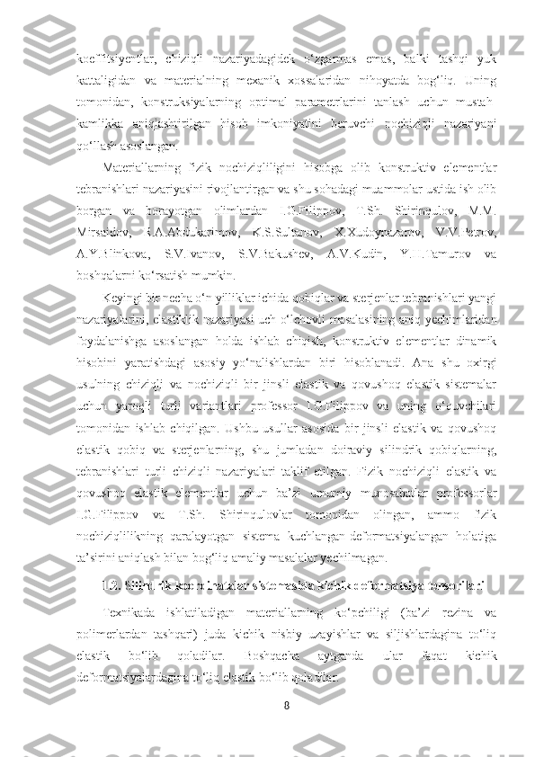 koeffitsiyentlar,   chiziqli   nazariyadagidek   o‘zgarmas   emas,   balki   tashqi   yuk
kattaligidan   va   materialning   mexanik   xossalaridan   nihoyatda   bog‘liq.   Uning
tomonidan,   konstruksiyalarning   optimal   parametrlarini   tanlash   uchun   mustah-
kamlikka   aniqlashtirilgan   hisob   imkoniyatini   beruvchi   nochiziqli   nazariyani
qo‘llash asoslangan.
Materiallarning   fizik   nochiziqliligini   hisobga   olib   konstruktiv   elementlar
tebranishlari nazariyasini rivojlantirgan va shu sohadagi muammolar ustida ish olib
borgan   va   borayotgan   olimlardan   I.G.Filippov,   T.Sh.   Shirinqulov,   M.M.
Mirsaidov,   R.A.Abdukarimov,   K.S.Sultanov,   X.Xudoynazarov,   V.V.Petrov,
A.Y.Blinkova,   S.V.Ivanov,   S.V.Bakushev,   A.V.Kudin,   Y.H.Tamurov   va
boshqalarni ko‘rsatish mumkin.
Keyingi bir necha o‘n yilliklar ichida qobiqlar va sterjenlar tebranishlari yangi
nazariyalarini, elastiklik nazariyasi uch o‘lchovli masalasining aniq yechimlaridan
foydalanishga   asoslangan   holda   ishlab   chiqish,   konstruktiv   elementlar   dinamik
hisobini   yaratishdagi   asosiy   yo‘nalishlardan   biri   hisoblanadi.   Ana   shu   oxirgi
usulning   chiziqli   va   nochiziqli   bir   jinsli   elastik   va   qovushoq   elastik   sistemalar
uchun   yaroqli   turli   variantlari   professor   I.G.Filippov   va   uning   o‘quvchilari
tomonidan   ishlab   chiqilgan.   Ushbu   usullar   asosida   bir   jinsli   elastik   va   qovushoq
elastik   qobiq   va   sterjenlarning,   shu   jumladan   doiraviy   silindrik   qobiqlarning,
tebranishlari   turli   chiziqli   nazariyalari   taklif   etilgan.   Fizik   nochiziqli   elastik   va
qovushoq   elastik   elementlar   uchun   ba’zi   umumiy   munosabatlar   professorlar
I.G.Filippov   va   T.Sh.   Shirinqulovlar   tomonidan   olingan,   ammo   fizik
nochiziqlilikning   qaralayotgan   sistema   kuchlangan-deformatsiyalangan   holatiga
ta’sirini aniqlash bilan bog‘liq amaliy masalalar yechilmagan.
1.2.  Silindrik koordinatalar sistemasida kichik deformatsiya tensori lari
Texnikada   ishlatiladigan   materiallarning   ko‘pchiligi   (ba’zi   rezina   va
polimerlardan   tashqari)   juda   kichik   nisbiy   uzayishlar   va   siljishlardagina   to‘liq
elastik   bo‘lib   qoladilar.   Boshqacha   aytganda   ular   faqat   kichik
deformatsiyalardagina to‘liq elastik bo‘lib qoladilar.
8 