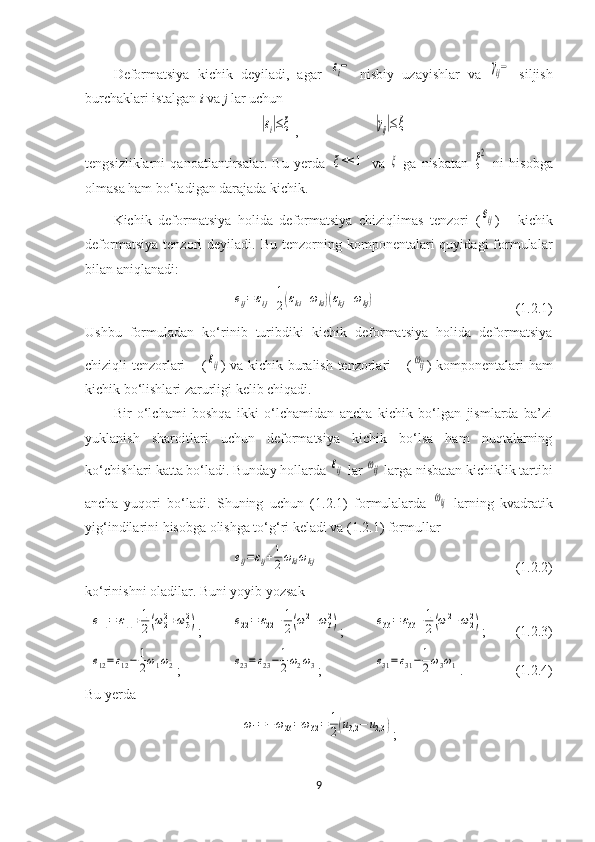 Deformatsiya   kichik   deyiladi,   agar  εi−   nisbiy   uzayishlar   va  	γij−   siljish
burchaklari istalgan  i  va  j  lar uchun	
|εi|≤ξ
, 	|γij|≤ξ
tengsizliklarni   qanoatlantirsalar.   Bu   yerda  	
ξ<<	1   va  	ξ   ga   nisbatan  	ξ2   ni   hisobga
olmasa ham bo‘ladigan darajada kichik.
Kichik   deformatsiya   holida   deformatsiya   chiziqlimas   tenzori   (
eij )   -   kichik
deformatsiya   tenzori  deyiladi.   Bu  tenzorning  komponentalari  quyidagi  formulalar
bilan aniqlanadi:	
eij=εij+1
2(εki+ωki)(εkj+ωkj)
(1.2.1)
Ushbu   formuladan   ko‘rinib   turibdiki   kichik   deformatsiya   holida   deformatsiya
chiziqli tenzorlari –   (	
εij ) va kichik buralish tenzorlari – (	ωij ) komponentalari ham
kichik bo‘lishlari zarurligi kelib chiqadi.
Bir   o‘lchami   boshqa   ikki   o‘lchamidan   ancha   kichik   bo‘lgan   jismlarda   ba’zi
yuklanish   sharoitlari   uchun   deformatsiya   kichik   bo‘lsa   ham   nuqtalarning
ko‘chishlari katta bo‘ladi. Bunday hollarda 	
εij  lar 	ωij  larga nisbatan kichiklik tartibi
ancha   yuqori   bo‘ladi.   Shuning   uchun   (1.2.1)   formulalarda  	
ωkj   larning   kvadratik
yig‘indilarini hisobga olishga to‘g‘ri keladi va (1.2.1) formullar 	
eij=εij+1
2ωkiωkj
(1.2.2)
ko‘rinishni oladilar. Buni yoyib yozsak	
e11=	ε11+1
2(ω22+ω32)
;	e22=	ε22+1
2(ω12+ω32) ;	e33=	ε33+1
2(ω12+ω22) ;  (1.2.3)	
e12=ε12−	1
2ω1ω2
;	e23=ε23−	1
2ω2ω3 ;	e31=ε31−	1
2ω3ω1 . (1.2.4)
Bu yerda 	
ω1=−ω23=ω32=	1
2(u3,2	−	u2,3	)
;
9 