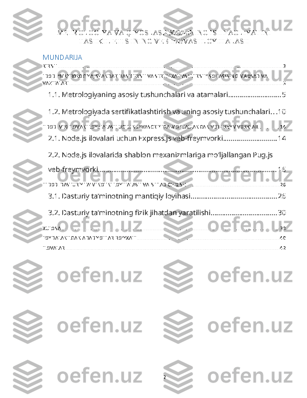 METROLOGIYA VA QIYOSLASH MCHJNING ISH FAOLIYATINI
TASHKIL ETISHNING VEB ILOVASI LOYIHALASH
MUNDARIJA
KIRISH ................................................................................................................................................................ 3
I BOB. “METROLOGIYA, STANDARTLASHTIRISH VA SERTIFIKATLASHTIRISH” SOHASINING MAQSAD VA 
VAZIFALARI ........................................................................................................................................................ 5
1.1. Metrologiyaning asosiy tushunchalari va atamalari ............................ 5
1.2. Metrologiyada sertifikatlashtirish va uning asosiy tushunchalari . . . 10
II BOB. VEB ILOVANI LOYIHALASH UCHUN JAVASCRIPTGA MOʻLJALLANGAN VEB-FREYMVORKLAR ............... 14
2.1. Node.js ilovalari uchun Express.js veb-freymvorki ............................ 14
2.2. Node.js ilovalarida shablon mexanizmlariga moʻljallangan Pug.js 
veb-freymvorki .............................................................................................. 16
III BOB. DASTURIY TA’MINOTNI LOYIHALASH VA ISHLAB CHIQISH .................................................................. 26
3.1. Dasturiy ta’minotning mantiqiy loyihasi ............................................. 26
3.2. Dasturiy ta’minotning fizik jihatdan yaratilishi ................................... 30
XULOSA ............................................................................................................................................................ 39
FOYDALANILGAN ADABIYOTLAR ROʻYXATI ...................................................................................................... 40
ILOVALAR ......................................................................................................................................................... 42
2 