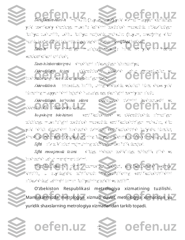 Sertifikatlashtirish   –   mahsulot   (buyum,   tovar)   yoki   xizmat   muayyan   standartga
yoki   texnikaviy   shartlarga   muvofiq   kelishini   tasdiqlash   maqsadida   o tkaziladiganʻ
faoliyat   tushunilib,   ushbu   faoliyat   natijasida   mahsulot   (buyum,   tovar)ning   sifati
haqida iste’molchini ishontiradigan tegishli hujjat –  sertifikat  beriladi;
Sinash   –   bu   o rnatilgan  	
ʻ muolajaga   muvofiq   holda   bir   yoki   bir   nechta
xarakteristikani aniqlash;
Sinash laboratoriyasi  – sinashlarni o tkazadigan laboratoriya;	
ʻ
Akkreditlash   tizimi   –   a kkreditlashni   o tkazish   uchun   protseduralar   va	
ʻ
boshqaruvning o z qoidalariga ega bo lgan tizim;	
ʻ ʻ
Akkreditlash   –   p rotsedura   bo lib,   uning   vositasida   vakolatli   idora   shaxs   yoki	
ʻ
idoraning muayyan ishni bajarish huquqiga ega ekanligini rasmiy tan oladi;
Akkreditlash   bo yicha   idora	
ʻ   –   a kkreditlash   tizimini   boshqaruvchi   va
akkreditlashni o tkazuvchi idora;	
ʻ
Inspeksiya   tekshiruvi   –   sertifikatlashtirish   va   akkreditlashda   o rnatilgan	
ʻ
talablarga   muvofiqligini   tasdiqlash   maqsadida   sertifikatlashtirilgan   mahsulot,   sifat
yoki   ishlab   chiqarishni   boshqarish   tizimlari,   sertifikatlashtirish   bo yicha   idoralar,	
ʻ
sinash laboratoriyalari (markazlari) ning faoliyatini takroriy baholash protsedurasi;
Sifat  –  o	
ʻ z tafsilotlari majmuining talablarga muvofiqlik darajasi.
Sifat   menejmenti   tizimi   –   sifatga   nisbatan   tashkilotga   rahbarlik   qilish   va
boshqarish uchun menejment tizimi.
“ Sertifikatlashtirish   tizimi”   atamasidan   tashqari,   sertifikatlashtirish   sxemasi
kiritilib,   u   quyidagicha   ta’riflanadi:   “Muvofiqlikning   sertifikatlashtirilishini
o tkazishdagi uchinchi tomon faoliyatining tarkibi va tartibi”.	
ʻ  
O‘zbek ist on   Respublik asi   met rologiy a   xizmat ining   t uzilishi.
Mamlakatimizda   metrologiya   xizmati   davlat   metrologiya   xizmatidan   va
yuridik shaxslarning metrologiya xizmatlaridan tarkib topadi.
11 