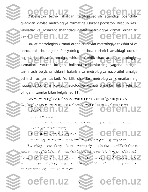 Oʻzbekiston   texnik   jihatdan   tartibga   solish   agentligi   boshchilik
qiladigan   davlat   metrologiya   xizmatiga   Qoraqalpog’iston   Respublikasi,
viloyatlar   va   Toshkent   shahridagi   davlat   metrologiya   xizmati   organlari
kiradi.
Davlat metrologiya xizmati organlari davlat metrologiya tekshiruvi va
nazoratini,   shuningdek   faoliyatning   boshqa   turlarini   amaldagi   qonun
hujjatlariga   muvofiq   amalga   oshiradi.   Yuridik   shaxslarning   metrologiya
xizmatlari   zarurat   boʻlgan   hollarda   oʻlchovlarning   yagona   birligini
ta’minlash   boʻyicha   ishlarni   bajarish   va   metrologiya   nazoratini   amalga
oshirish   uchun   tuziladi.   Yuridik   shaxslar   metrologiya   xizmatlarining
huquq   va   burchlari   davlat   metrologiya   xizmati   organlari   bilan   kelishib
olingan nizomlar bilan belgilanadi [1].
Davlat metrologik tekshiruv va nazoratdan o‘tkaziladigan obyektlar. 
Quyidagilar davlat metrologik tekshiruv va nazorati obyektlari hisoblanadi:
- etalonlar;
- o‘lchov vositalari;
- moddalar va materiallar tarkibi hamda xossalarining standart namunalari;
- axborot-o‘lchov tizimlari;
- o‘lchovlarni bajarish uslubiyatlari;
- metrologiya normalari va qoidalarida nazarda tutilgan o‘zga obyektlar.
Yuqoridagi   vazifalarga   ko ra   metrologiya   sohasida  ʻ sertifikatlashtirish
jarayonining qo lda bajarilishi murakkab bo lib, ushbu vazifa ko p vaqtni talab qiladi.	
ʻ ʻ ʻ
Bundan   tashqari   mahsulot   (buyum,   tovar)larga   berilgan   sertifikatlarning   soxta
variantini   tayyorlash,   tayyorlangan   sertifikatda   noto g’ri   ma’lumotlarning   aks   etish	
ʻ
holatlari ham mavjud bo lishi mumkin. 	
ʻ
12 