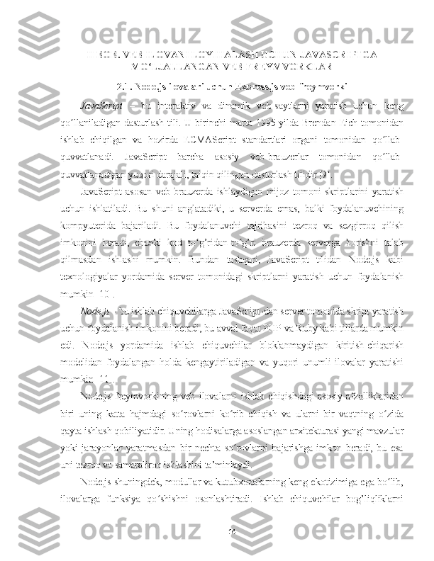 II BOB. VEB ILOVANI LOYIHALASH UCHUN JAVASCRIPTGA
MO LJALLANGAN VEB-FREYMVORKLARʻ
2.1. Node.js ilovalari uchun Express.js veb-freymvorki
JavaScript   –   bu   interaktiv   va   dinamik   veb-saytlarni   yaratish   uchun   keng
qo llaniladigan  dasturlash  tili. U  birinchi   marta 1995-yilda Brendan  Eich tomonidan	
ʻ
ishlab   chiqilgan   va   hozirda   ECMAScript   standartlari   organi   tomonidan   qo llab-	
ʻ
quvvatlanadi.   JavaScript   barcha   asosiy   veb-brauzerlar   tomonidan   qo llab-
ʻ
quvvatlanadigan yuqori darajali, talqin qilingan  dasturlash tilidir [9].
JavaScript   asosan   veb-brauzerda   ishlaydigan   mijoz   tomoni   skriptlarini   yaratish
uchun   ishlatiladi.   Bu   shuni   anglatadiki,   u   serverda   emas,   balki   foydalanuvchining
kompyuterida   bajariladi.   Bu   foydalanuvchi   tajribasini   tezroq   va   sezgirroq   qilish
imkonini   beradi,   chunki   kod   to g’ridan-to g’ri   brauzerda   serverga   borishni   talab	
ʻ ʻ
qilmasdan   ishlashi   mumkin.   Bundan   tashqari,   JavaScript   tilidan   Node.js   kabi
texnologiyalar   yordamida   server   tomonidagi   skriptlarni   yaratish   uchun   foydalanish
mumkin [10].
Node.js  - bu ishlab chiquvchilarga JavaScript-dan server tomonida skript yaratish
uchun foydalanish imkonini beradi, bu avval faqat PHP va Ruby kabi tillarda mumkin
edi.   Node.js   yordamida   ishlab   chiquvchilar   bloklanmaydigan   kiritish-chiqarish
modelidan   foydalangan   holda   kengaytiriladigan   va   yuqori   unumli   ilovalar   yaratishi
mumkin [11].
Node.js   freymvorki ning   veb   ilovalarni   ishlab   chiqishdagi   asosiy   afzalliklaridan
biri   uning   katta   hajmdagi   so rovlarni   ko rib   chiqish   va   ularni   bir   vaqtning   o zida	
ʻ ʻ ʻ
qayta ishlash qobiliyatidir. Uning  hodisalarga  asoslangan arxitekturasi yangi mavzular
yoki   jarayonlar   yaratmasdan   bir   nechta   so rovlarni   bajarishga   imkon   beradi,   bu   esa	
ʻ
uni tezroq va samaraliroq ishlashin i ta’minlaydi.
Node.js shuningdek, modullar va kutubxonalarning keng ekotizimiga ega bo lib,	
ʻ
ilovalarga   funksiya   qo shishni   osonlashtiradi.   Ishlab   chiquvchilar   bog’liqliklarni	
ʻ
14 