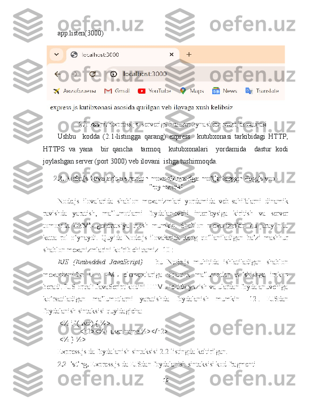 app.listen(3000)
2.1-rasm.  Express.js  serveriga brauzer oynasidan murojat natijasi
Ushbu     kodda   (2.1-listingga   qarang)   express     kutubxonasi   tarkibidagi   HTTP,
HTTPS   va   yana     bir   qancha     tarmoq     kutubxonalari     yordamida     dastur   kodi
joylashgan server (port 3000) veb ilovani  ishga tushirmoqda.
2.2. Node.js ilovalarida shablon mexanizmlariga mo ljallangan Pug.js veb-ʻ
freymvorki
Node.js   ilovalarida   shablon   mexanizmlari   yordamida   veb-sahifalarni   dinamik
ravishda   yaratish,   ma’lumotlarni   foydalanuvchi   interfeysiga   kiritish   va   server
tomonida   HTML   generatsiya   qilish   mumkin.   Shablon   mexanizmlari   bu   jarayonda
katta   rol   o ynaydi.   Quyida   Node.js   ilovalarida   keng   qo llaniladigan   ba’zi   mashhur	
ʻ ʻ
shablon mexanizmlarini ko rib chiqamiz [10]:	
ʻ
EJS   (Embedded   JavaScript)   –   bu   Node.js   muhitida   ishlatiladigan   shablon
mexanizmidir .   U   HTML   elementlariga   dinamik   ma’lumotlar   qo shishga   imkon	
ʻ
beradi. EJS orqali JavaScript kodini HTML ichida yozish va ulardan foydalanuvchiga
ko rsatiladigan   ma’lumotlarni   yaratishda   foydalanish   mumkin	
ʻ   [12].   EJSdan
foydalanish sintaksisi quyidagicha:
 <% if (user) { %>
   <h2><%= user.name %></h2>
 <% } %>
Express.js da foydalanish sintaksisi 2.2-listingda keltirilgan.
2.2-listing.   Express.js da EJSdan foydalanish sintaksisi kod fragmenti
16 