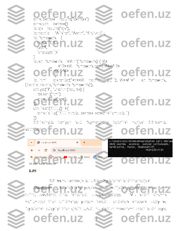 const express = require(‘express’)
const app = express()
let ejs = require(‘ejs’);
let people = [‘Alisher’, ‘Asror’, ‘Shahzod’];
let framework = {
    name:"EJS",
    age:8,
    language:"js"
}
let str_framework= `<% if (framework) { %>
                        <h2><%= framework.name %></h2>
                    <% } %>
                    `;
let   html   =   ejs.render(‘<p><%=   people.join(",   ");   %></P>‘   +   str_framework,
{people: people,framework:framework});
app.get(‘/’, function (req, res) {
    res.send(html)
    console.log(html);
})
app.listen(3000,()=>{
    console.log("3000 portda  express  server ishlamoqda.")
})
2.2-listingda   berilgan   kod   fragmentining   bajarilish   natijasi   2.2-rasmda
keltirilgan. 
2.2-rasm.  Express.js da EJSdan foydalanish kodining natijasi
Handlebars   —   bu   shablonlar   yaratish   uchun   mo ljallangan   shablon  ʻ mexanizmi
bo lib,   JavaScript   tilida   ishlatiladi.   U   dasturchilarga   HTML   kodini   dinamik	
ʻ
ma’lumotlar   bilan   to ldirishga   yordam   beradi.   Handlebars   sintaksisi   oddiy   va	
ʻ
foydalanish   qulayligi   bilan   ajralib   turadi.   Bu   shablon   mexanizmi   orqali   kodni   qayta
17 