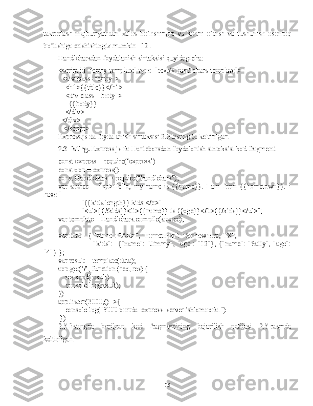 takrorlash   majburiyatidan   xalos   bo lishingizʻ   va   kodni   o qish   va   tushunish   osonroq	ʻ
bo lishiga erishishingiz mumkin	
ʻ   [12].
Handlebarsdan   foydalanish sintaksisi quyidagicha :
<script id="entry-template" type="text/x-handlebars-template">
  <div class="entry">
    <h1>{{title}}</h1>
    <div class="body">
      {{body}}
    </div>
  </div>
   </script>
Express.js da foydalanish sintaksisi 2.3-listingda keltirilgan.
2.3-listing.   Express.js da Hanlebarsdan foydalanish sintaksisi kod fragmenti
const express = require(‘express’)
const app = express()
const Handlebars = require("handlebars");
var   source   =   "<p>Hello,   my   name   is   {{name}}.   I   am   from   {{hometown}}.   I
have " +
             "{{kids.length}} kids:</p>" +
             "<ul>{{#kids}}<li>{{name}} is {{age}}</li>{{/kids}}</ul>";
var template = Handlebars.compile(source);
var data = { "name": "Alan", "hometown": "Somewhere, TX",
                          "kids":   [{"name":   "Jimmy",   "age":   "12"},   {"name":   "Sally",   "age":
"4"}]};
var result = template(data);
app.get(‘/’, function (req, res) {
    res.send(result)
    console.log(result);
})
app.listen(3000,()=>{
    console.log("3000 portda  express  server ishlamoqda.")
 })
2.3-listingda   berilgan   kod   fragmentining   bajarilish   natijasi   2.3-rasmda
keltirilgan. 
18 