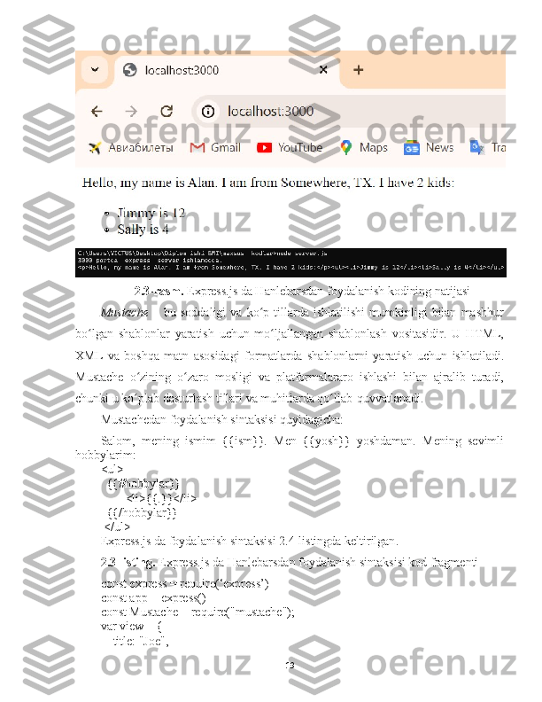 2.3-rasm.  Express.js da Hanlebarsdan foydalanish kodining natijasi
Mustache   –  bu   soddaligi   va  ko p  tillarda   ishlatilishi   mumkinligi   bilan   mashhurʻ
bo lgan   shablonlar   yaratish   uchun   mo ljallangan   shablonlash   vositasidir.   U   HTML,	
ʻ ʻ
XML   va   boshqa   matn   asosidagi   formatlarda   shablonlarni   yaratish   uchun   ishlatiladi.
Mustache   o zining   o zaro   mosligi   va   platformalararo   ishlashi   bilan   ajralib   turadi,	
ʻ ʻ
chunki u ko plab dasturlash tillari va muhitlarda qo llab-quvvatlanadi.
ʻ ʻ
Mustachedan   foydalanish sintaksisi quyidagicha: 
Salom,   mening   ismim   {{ism}}.   Men   {{yosh}}   yoshdaman.   Mening   sevimli
hobbylarim:
<ul>
  {{#hobbylar}}
        <li>{{.}}</li>
  {{/hobbylar}}
 </ul>
Express.js da foydalanish sintaksisi 2.4-listingda keltirilgan .
2.3-listing.   Express.js da Hanlebarsdan foydalanish sintaksisi kod fragmenti
const express = require(‘express’)
const app = express()
const Mustache = require("mustache");
var view = {
    title: "Joe",
19 