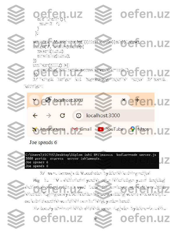     calc: function () {
      return 2 + 4;
    }
  };
  
var output = Mustache.render("{{title}} spends {{calc}}", view);
app.get(‘/’, function (req, res) {
    res.send(output)
    console.log(output);
})
app.listen(3000,()=>{
    console.log("3000 portda  express  server ishlamoqda.")
 })
2.4-listingda   berilgan   kod   fragmentining   bajarilish   natijasi   2.4-rasmda
keltirilgan :
2.4-rasm.  Express.js da  Mustachedan   foydalanish kodining natijasi
Pug   -   bu   HTML   shablonlarini   yaratish   uchun   ishlatiladigan   yuqori   darajadagi
shablonlash   mexanizmidir .   U   avval   "Jade"   deb   nomlangan   va   Node.js   muhitida
ishlatiladi. Pugning asosiy afzalliklaridan biri uning soddaligi va aniq sintaksisidir, bu
esa kodni qisqartirish va o qilishi oson bo lishiga yordam beradi. ʻ ʻ
Biz   dasturiy   ta’minotni   ishlab   chiqishda   aynan   Pug.jsdan   foydalanamiz.   Ushbu
20 