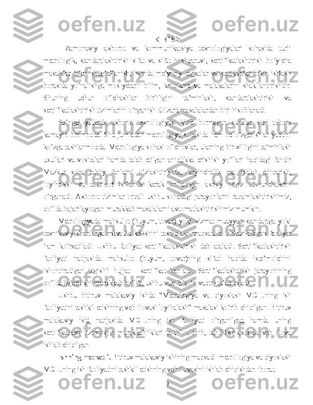 KIRISH
Zamonaviy   axborot   va   kommunikatsiya   texnologiyalari   sohasida   turli
metrologik,   standartlashtirish   sifat   va   sifat   boshqaruvi,   sertifikatlashtirish   bo yichaʻ
masalalar   bilan   shug’ullanish,   hamda   me’yoriy   hujjatlar   va   standartlar   bilan   ishlash
borasida   yo nalishga   mos   yetarli   bilim,   ko nikma   va   malakalarini   shakllantirishdir.	
ʻ ʻ
Shuning   uchun   o lchashlar   birliligini   ta’minlash,   standartlashtirish   va	
ʻ
sertifikatlashtirish tizimlarini o rganish dolzarb masalalardan biri hisoblanadi.	
ʻ
So nggi   yillarda   axborot   texnologiyasi   kirib   bormagan   sohalar   soni   tobora	
ʻ
kamayib bormoqda. Shu jumladan metrologiya sohasida ham bu o zgarishlar yaqqol	
ʻ
ko zga tashlanmoqda. Metrologiya sohasi o lchovlar, ularning bir xilligini ta minlash	
ʻ ʻ ʼ
usullari   va   vositalari   hamda   talab   etilgan   aniqlikka   erishish   yo llari   haqidagi   fandir	
ʻ
Mazkur   soha   tabiiy   fanlarni   o zlashtirishda,   keyinchalik   esa   ishlab   chiqarish,	
ʻ
loyihalash   va   tadqiqot   ishlarida   kerak   bo ladigan   asosiy   negiz   tushunchalarni	
ʻ
o rganadi.   Axborot   tizimlar   orqali   ushbu   sohadagi   jarayonlarni   raqamlashtirishimiz,	
ʻ
qo lda bajarilayotgan murakkab masalalarni avtomatlashtirishimiz mumkin. 
ʻ
Metrologiyada   mahsulot   (buyum,   tovar)   yoki   xizmat   muayyan   standartga   yoki
texnikaviy   shartlarga   muvofiq   kelishini   tasdiqlash   maqsadida   o tkaziladigan   faoliyat	
ʻ
ham   ko rsatiladi.   Ushbu   faoliyat   sertifikatlashtirish   deb   ataladi.   Sertifikatlashtirish	
ʻ
faoliyati   natijasida   mahsulot   (buyum,   tovar)ning   sifati   haqida   iste’molchini
ishontiradigan   tegishli   hujjat   -   sertifikat   beriladi.   Sertifikatlashtirish   jarayonining
qo lda bajarilishi murakkab bo lib, ushbu vazifa ko p vaqtni talab qiladi. 	
ʻ ʻ ʻ
Ushbu   bitiruv   malakaviy   ishda   “Metrologiya   va   qiyoslash   MCHJning   ish
faoliyatini tashkil etishning veb ilovasi loyihalash” masalasi ko rib chiqilgan. Bitiruv	
ʻ
malakaviy   ishi   natijasida   MCHJning   ish   faoliyati   o rganilgan   hamda   uning	
ʻ
sertifikatlash   tizimining   murakkabliklari   tahlil   qilinib,   tahlilllar   asosida   veb   ilova
ishlab chiqilgan.
Ishning maqsadi.  Bitiruv malakaviy ishining maqsadi   metrologiya va qiyoslash
MCHJning ish faoliyatini tashkil etishning veb ilovasini  ishlab chiqishdan iborat.
3 