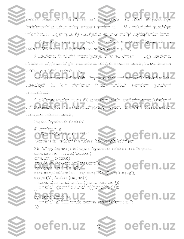 shablon   mexanizmini   batafsilroq   ko rib   chiqamiz.   Bu   ishlab   chiquvchilargaʻ
foydalanuvchilar   uchun   qulay   sintaksis   yordamida   HTML   maketlarini   yaratishga
imkon beradi. Pug.jsning asosiy xususiyatlari va funksionalligi quyidagilardan iborat:
1. Foydalanish   qulayligi   -     Pug.js   minimalistik   sintaksisdan   foydalanadi,   bu
oddiy HTML bilan solishtirganda kodni yanada ixcham qiladi;
2. JavaScript   iboralarini   interpolyatsiya   qilish   va   kiritish   -     Pug.js   JavaScript
ifodalarini   to g ridan-to g ri   shablonlarda   ishlatish   imkonini   beradi,   bu   esa   dinamik	
ʻ ʻ ʻ ʻ
tarkibni yaratishni osonlashtiradi;
3. Shablonni meros qilib olish - freymvork shablonni meros qilib olishni qo'llab-
quvvatlaydi,   bu   ko'p   qismlardan   iborat   murakkab   sxemalarni   yaratishni
osonlashtiradi.
4. Sikllar va shartlar: Pug.js sikllar va shartlar kabi JavaScript konstruksiyalarini
qo‘llab-quvvatlaydi,   bu   shablonlaringizdagi   kontent   chiqishini   moslashuvchan
boshqarish imkonini beradi;
Pugdan   foydalanish sintaksisi:
//- template.pug
   p #{name}’s Pug source code!
Express.js da foydalanish sintaksisi 2.5-listingda keltirilgan .
2.5-listing.   Express.js da Pugdan foydalanish sintaksisi kod fragmenti
const express = require(‘express’)
const app = express()
const Mustache = require("mustache");
const pug = require(‘pug’);
const compiledFunction = pug.compileFile(‘template.pug’);
app.get(‘/’, function (req, res) {
    res.send(compiledFunction({name:"Express"}))
    console.log(compiledFunction({name:"Pug"}));
})
app.listen(3000,()=>{
    console.log("3000 portda  express  server ishlamoqda.")
 })
21 