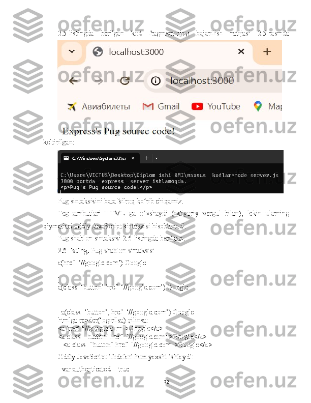 2.5-listingda   berilgan   kod   fragmentining   bajarilish   natijasi   2.5-rasmda
keltirilgan :  
Pug sintaksisini batafsilroq ko rib chiqamiz. ʻ
Teg   atributlari   HTML   ga   o xshaydi   (ixtiyoriy   vergul   bilan),   lekin   ularning
ʻ
qiymatlari oddiy JavaScript  s intaksisi hisoblanadi.
Pug shablon sintaksisi 2.6-listingda berilgan. 
2.6-listing.  Pug shablon sintaksisi
a(href=‘//google.com’) Google
|
|
a(class=‘button’ href=‘//google.com’) Google
|
|
  a(class=‘button’, href=‘//google.com’) Google
htmlga render(‘ogirilsa) qilinsa:
<a href="//google.com">Google</a>
<a class="button" href="//google.com">Google</a>
   <a class="button" href="//google.com">Google</a>
Oddiy JavaScript ifodalari ham yaxshi ishlaydi:
- var authenticated = true
22 