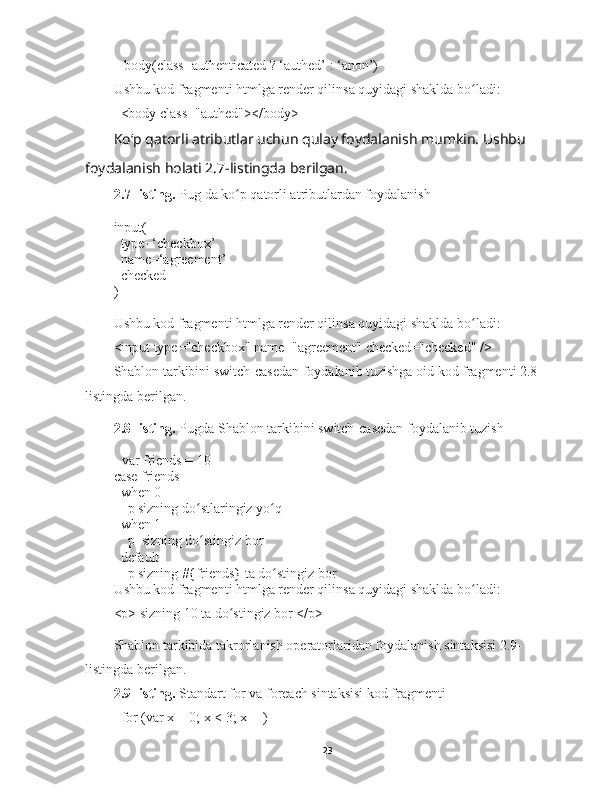    body(class=authenticated ? ‘authed’ : ‘anon’)
Ushbu kod fragmenti htmlga render qilinsa quyidagi shaklda bo ladi:ʻ
  <body class="authed"></body>
Koʻp qatorli atributlar uchun qulay foydalanish mumkin. Ushbu 
foydalanish holati 2.7-listingda berilgan. 
2.7-listing.  Pug da ko p qatorli atributlardan foydalanish	
ʻ
input(
  type=‘checkbox’
  name=‘agreement’
  checked
)
Ushbu kod fragmenti htmlga render qilinsa quyidagi shaklda bo ladi:	
ʻ
<input type="checkbox" name="agreement" checked="checked" />
Shablon tarkibini switch-casedan foydalanib tuzishga oid kod fragmenti 2.8-
listingda berilgan. 
2.8-listing.  Pugda  Shablon tarkibini switch-casedan foydalanib tuzish 
- var friends = 10
case friends
  when 0
    p sizning do stlaringiz yo q	
ʻ ʻ
  when 1
    p  sizning do stingiz bor
ʻ
  default
    p sizning #{friends} ta do stingiz bor	
ʻ
Ushbu kod fragmenti htmlga render qilinsa quyidagi shaklda bo ladi:	
ʻ
<p> sizning 10 ta do stingiz bor </p>	
ʻ
Shablon tarkibida takrorlanish operatorlaridan foydalanish sintaksisi 2.9-
listingda berilgan. 
2.9-listing.  Standart for va foreach sintaksisi kod fragmenti
- for (var x = 0; x < 3; x++)
23 