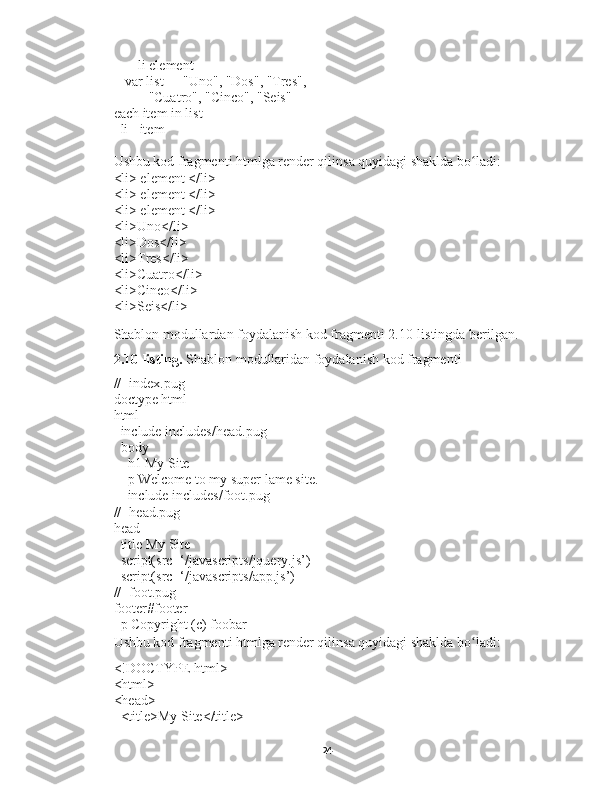        li element
-  var list = ["Uno", "Dos", "Tres",
          "Cuatro", "Cinco", "Seis"]
each item in list
  li= item
Ushbu kod fragmenti htmlga render qilinsa quyidagi shaklda bo ladi:ʻ
<li> element </li>
<li> element </li>
<li> element </li>
<li>Uno</li>
<li>Dos</li>
<li>Tres</li>
<li>Cuatro</li>
<li>Cinco</li>
<li>Seis</li>
Shablon modullardan foydalanish kod fragmenti 2.10-listingda berilgan. 
2.10-listing.  Shablon modullaridan foydalanish kod fragmenti
//- index.pug
doctype html
html
  include includes/head.pug
  body
    h1 My Site
    p Welcome to my super lame site.
    include includes/foot.pug
//- head.pug
head
  title My Site
  script(src=‘/javascripts/jquery.js’)
  script(src=‘/javascripts/app.js’)
//- foot.pug
footer#footer
  p Copyright (c) foobar
Ushbu kod fragmenti htmlga render qilinsa quyidagi shaklda bo ladi:
ʻ
<!DOCTYPE html>
<html>
<head>
  <title>My Site</title>
24 