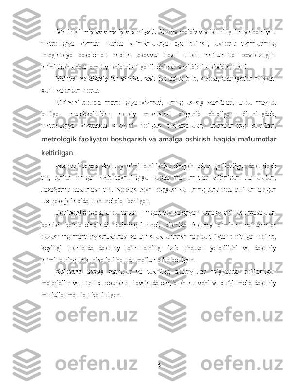 Ishning ilmiy va amaliy ahamiyati.  Bitiruv malakaviy ishining ilmiy ahamiyati
metrologiya   xizmati   haqida   ko nikmalarga   ega   bo lish,   axborot   tizimlariningʻ ʻ
integratsiya   bosqichlari   haqida   tasavvur   hosil   qilish,   ma lumotlar   xavfsizligini	
ʼ
ta minlash uchun amaliy ishlarni o rganib chiqish vazifalarini shakllantiradi.	
ʼ ʻ
Bitiruv malakaviy ish strukturasi.   Ish uchta bob, xulosa,  adabiyotlar  ro yxati	
ʻ
va ilovalardan iborat. 
Birinchi   bobda   metrologiya   xizmati,   uning   asosiy   vazifalari,   unda   mavjud
bo lgan   murakkabliklar,   asosiy   masalalari   o rganib   chiqilgan.   Shuningdek,	
ʻ ʻ
metrologiya   xizmatida   mavjud   bo lgan   tushunchalar,   atamalarning   ta’riflari,	
ʻ
metrologik   faoliyatni   boshqarish   va   amalga   oshirish   haqida   ma’lumotlar
keltirilgan . 
Ikkinchi bobda  dasturiy ta’minotni ishlab chiqish uchun qo llanilgan dasturlash	
ʻ
tili,   tanlab   olingan   web   texnologiya   haqida   ma’lumotlar   keltirilgan.   Jumaladan,
JavaScript   dasturlash   tili,   Node.js   texnologiyasi   va   uning   tarkibida   qo llaniladigan	
ʻ
Express.js haqida tushunchalar berilgan.
Uchinchi   bob da ,  unda  tanlab  olingan  texnologiyani  amaliy  qo llash  masalalari	
ʻ
batafsil   ko rib   chiqiladi.   Bobning   birinchi   qismida	
ʻ   dasturiy   ta minot   ma lumotlar	ʼ ʼ
bazasining mantiqiy strukturasi  va uni shakllantirish haqida to xtalib o tilgan bo lib,	
ʻ ʻ ʻ
keyingi   qismlarda   dasturiy   ta minotning   fizik   jihatdan   yaratilishi   va   dasturiy	
ʼ
ta minotning imkoniyatlari haqida ma lumotlar berilgan. 	
ʼ ʼ
Xulosada   asosiy   natijalar   va   takliflar,   adabiyotlar   ro yxatida	
ʻ   qo llanilgan	ʻ
materiallar va internet-resurslar, ilovalarda esa, boshqaruvchi va qo shimcha dasturiy	
ʻ
modullar matnlari keltirilgan. 
4 