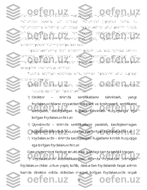 bilan   tizimli   va   semantik   aloqalar   mavjud   bo lishi   mumkin.   Bunday   tizimlarningʻ
ma’lumotlar   bazasida   turli   toifadagi   ma’lumotlar   joylashadi   hamda   bu
ma’lumotlarning   ko pchiligi   turli   tipdagi   foydalanuvchilar   uchun   yashirin   holatda	
ʻ
bo lishi   mumkin.   Shu   sababli   ham,   axborot   tizimlarida   ma’lumotlarning	
ʻ
toifalanishiga,   vazifalarning   taqsimlanishiga   qarab,   foydalanuvchining   farqli
kontentini yaratish muhim ahamiyat kasb etadi. 
Foydalanuvchilarning   farqli   kontentini   yaratish   juda   katta   hajmdagi   axborot
tizimlarida   vazifalarni   taqsimlash,   yashirin   axborotlarni   himoyalash   kabi
imkoniyatlarni   beradi.   Bu   imkoniyatlar   foydalanuvchi   huquqlarini   chegaralash   yoki
kengaytirish orqali amalga oshiriladi.
Yuqorida   keltirilgan   sabablarga   ko ra,   tizimdan   foydalanish   uchun   quyidagi	
ʻ
rollar ishlab chiqilgan:
1) Admin   –   tizimning   barcha   parametrlarini,   ma’lumotlarini   o zgartirish	
ʻ
huquqiga ega bo lgan foydalanuvchi turi	
ʻ
2) Direktor   –   tizimda   sertifikatlarni   tahrirlash,   yangi
foydalanuvchilarni   roʻyxatdan   oʻtkazadi  va   boshqaradi,   sertifikatni
tasdiqlash,   tasdiqlangan   hujjatni   tahrirlash   huquqlariga   ega
boʻlgan foydalanuvchi turi
3) Qiyoslovchi   –   tizimda   sertifikatlarni   yaratish,   tasdiqlanmagan
hujjatlarni tahrirlash huquqlariga ega boʻlgan foydalanuvchi turi
4) Foydalanuvchi – tizimda tasdiqlangan hujjatlarni koʻrish huquqiga
ega boʻlgan foydalanuvchi turi
Dasturiy ta’minot faoliyat strukturasi quyidagi tarzda tashkil topgan:
1)   Foydalanuvchi   autentifikatsiyasi.   Tizimda   roʻyxatdan   oʻtmagan
foydalanuv-chilar uchun yopiq boʻlib, dasturdan foydalanish faqat admin
hamda   direktor   rolida   oldindan   mavjud   boʻlgan   foydalanuvchi   orqali
32 