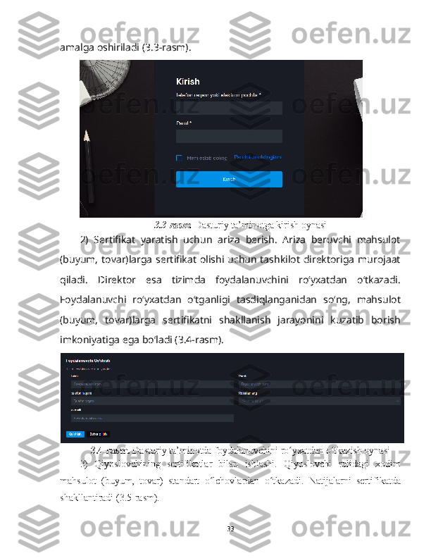 amalga oshiriladi (3.3-rasm).
3.3-rasm.  Dasturiy ta’minotga kirish oynasi
2)   Sertifikat   yaratish   uchun   ariza   berish.   Ariza   beruvchi   mahsulot
(buyum, tovar)larga sertifikat olishi uchun  tashkilot  direktoriga  murojaat
qiladi.   Direktor   esa   tizimda   foydalanuvchini   roʻyxatdan   oʻtkazadi.
Foydalanuvchi   roʻyxatdan   oʻtganligi   tasdiqlanganidan   soʻng,   mahsulot
(buyum,   tovar)larga   sertifikatni   shakllanish   jarayonini   kuzatib   borish
imkoniyatiga ega boʻladi (3.4-rasm).
3.4-rasm.  Dasturiy ta’minotda foydalanuvchini ro yxatdan o tkazish oynasiʻ ʻ
3)   Qiyoslovchining   sertifikatlar   bilan   ishlashi.   Qiyoslovchi   rolidagi   xodim
mahsulot   (buyum,   tovar)   standart   o lchovlardan   o tkazadi.   Natijalarni   sertifikatda	
ʻ ʻ
shakllantiradi (3.5-rasm).
33 